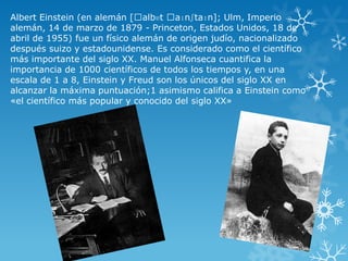 Albert Einstein (en alemán [ˈalbɐt ˈaɪnʃtaɪn]; Ulm, Imperio
alemán, 14 de marzo de 1879 - Princeton, Estados Unidos, 18 de
abril de 1955) fue un físico alemán de origen judío, nacionalizado
después suizo y estadounidense. Es considerado como el científico
más importante del siglo XX. Manuel Alfonseca cuantifica la
importancia de 1000 científicos de todos los tiempos y, en una
escala de 1 a 8, Einstein y Freud son los únicos del siglo XX en
alcanzar la máxima puntuación;1 asimismo califica a Einstein como
«el científico más popular y conocido del siglo XX»

 
