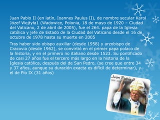 Juan Pablo II (en latín, Ioannes Paulus II), de nombre secular Karol
Józef Wojtyła1 (Wadowice, Polonia, 18 de mayo de 1920 – Ciudad
del Vaticano, 2 de abril de 2005), fue el 264. papa de la Iglesia
católica y jefe de Estado de la Ciudad del Vaticano desde el 16 de
octubre de 1978 hasta su muerte en 2005
Tras haber sido obispo auxiliar (desde 1958) y arzobispo de
Cracovia (desde 1962), se convirtió en el primer papa polaco de
la historia, y en el primero no italiano desde 1523. Su pontificado
de casi 27 años fue el tercero más largo en la historia de la
Iglesia católica, después del de San Pedro, (se cree que entre 34
y 37 años, aunque su duración exacta es difícil de determinar), y
el de Pío IX (31 años)

 