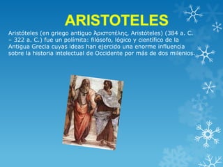 Aristóteles (en griego antiguo Ἀριστοτέλης, Aristóteles) (384 a. C.
– 322 a. C.) fue un polímita: filósofo, lógico y científico de la
Antigua Grecia cuyas ideas han ejercido una enorme influencia
sobre la historia intelectual de Occidente por más de dos milenios.

 