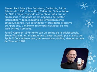 Steven Paul Jobs (San Francisco, California, 24 de
febrero de 1955 – Palo Alto, California, 5 de octubre
de 2011) mejor conocido como Steve Jobs, fue un
empresario y magnate de los negocios del sector
informático y de la industria del entretenimiento
estadounidense. Fue cofundador y presidente ejecutivo
de Apple Inc. y máximo accionista individual de The
Walt Disney Company.
Fundó Apple en 1976 junto con un amigo de la adolescencia,
Steve Wozniak, en el garaje de su casa. Aupado por el éxito del
Apple II Jobs obtuvo una gran relevancia pública, siendo portada
de Time en 1982

 