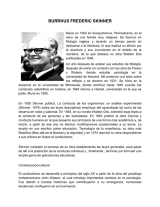 BURRHUS FREDERIC SKINNER
Nació en 1904 en Susquehanna, Pennsylvania, en el
seno de una familia muy religiosa. Se licencio en
filología inglesa y durante un tiempo pensó en
dedicarse a la literatura, lo que explica su afición por
la escritura y sus incursiones en el ámbito de la
narrativa, de la que destaca su obra Walden Dos
publicadas en 1948.
Un año después de acabar sus estudios de filología,
después de entrar en contacto con las obra de Pavlov
y Watson, decide estudiar psicología en la
universidad de Harvard. Allí presento una tesis sobre
los reflejos y se doctoro en 1931. Se inicio en la
docencia en la universidad de Minnesota, donde continuo hasta 1945 cuando fue
nombrado catedrático en Indiana; en 1948 retorno a Hartad, universidad en la que se
jubilo. Murió en 1990.
En 1938 Skinner publicó, La conducta de los organismos: un análisis experimental
(Skinner, 1974) sobre las leyes descriptivas empíricas del aprendizaje tal como se las
observa en ratas y palomas. En 1948, en su novela Walden Dos, extendió esas leyes a
la conducta de las personas y las sociedades. En 1953 publicó la obra Ciencia y
conducta humana en la que presento sus principios de una forma más académica y, de
hecho, a partir de ese ano no efectuó modificaciones substanciales a su teoría. La
amplio en sus escritos sobre educación, Tecnología de la enseñanza, su obra más
filosófica (Mas allá de la libertad y la dignidad) y en 1974 resumió su obra respondiendo
a sus críticos en Sobre el conductismo.
Skinner completo el proceso de su obra estableciendo las leyes generales ,para pasar
de allí a la predicción de la conducta individual y , finalmente , terminar por formular una
amplia gama de aplicaciones educativas.
Contextosocio-cultural
El conductismo se desarrolló a principios del siglo XX a partir de la obra del psicólogo
norteamericano John Watson, el cual introdujo importantes cambios en la psicología.
Fue debido a fuerzas históricas que contribuyeron a su emergencia; numerosas
tendencias confluyeron en el movimiento.

 