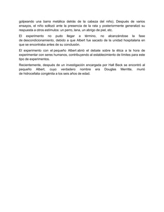 golpeando una barra metálica detrás de la cabeza del niño). Después de varios
ensayos, el niño sollozó ante la presencia de la rata y posteriormente generalizó su
respuesta a otros estímulos: un perro, lana, un abrigo de piel, etc.
El experimento no pudo llegar a término, no alcanzándose la fase
de descondicionamiento, debido a que Albert fue sacado de la unidad hospitalaria en
que se encontraba antes de su conclusión.
El experimento con el pequeño Albert abrió el debate sobre la ética a la hora de
experimentar con seres humanos, contribuyendo al establecimiento de límites para este
tipo de experimentos.
Recientemente, después de un investigación encargada por Hall Beck se encontró al
pequeño Albert, cuyo verdadero nombre era Douglas Merritte, murió
de hidrocefalia congénita a los seis años de edad.

 