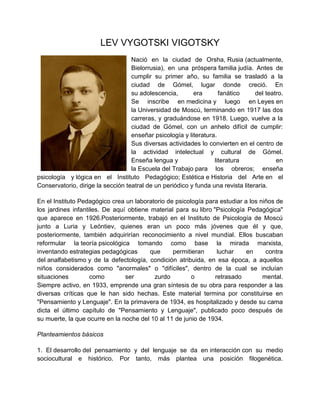 LEV VYGOTSKI VIGOTSKY
Nació en la ciudad de Orsha, Rusia (actualmente,
Bielorrusia), en una próspera familia judía. Antes de
cumplir su primer año, su familia se trasladó a la
ciudad de Gómel, lugar donde creció. En
su adolescencia,
era
fanático
del teatro.
Se inscribe en medicina y luego en Leyes en
la Universidad de Moscú, terminando en 1917 las dos
carreras, y graduándose en 1918. Luego, vuelve a la
ciudad de Gómel, con un anhelo difícil de cumplir:
enseñar psicología y literatura.
Sus diversas actividades lo convierten en el centro de
la actividad intelectual y cultural de Gómel.
Enseña lengua y
literatura
en
la Escuela del Trabajo para los obreros; enseña
psicología y lógica en el Instituto Pedagógico; Estética e Historia del Arte en el
Conservatorio, dirige la sección teatral de un periódico y funda una revista literaria.
En el Instituto Pedagógico crea un laboratorio de psicología para estudiar a los niños de
los jardines infantiles. De aquí obtiene material para su libro "Psicología Pedagógica"
que aparece en 1926.Posteriormente, trabajó en el Instituto de Psicología de Moscú
junto a Luria y Leóntiev, quienes eran un poco más jóvenes que él y que,
posteriormente, también adquirirían reconocimiento a nivel mundial. Ellos buscaban
reformular la teoría psicológica tomando como base la mirada marxista,
inventando estrategias pedagógicas
que
permitieran
luchar
en
contra
del analfabetismo y de la defectología, condición atribuida, en esa época, a aquellos
niños considerados como "anormales" o "difíciles", dentro de la cual se incluían
situaciones
como
ser
zurdo
o
retrasado
mental.
Siempre activo, en 1933, emprende una gran síntesis de su obra para responder a las
diversas críticas que le han sido hechas. Este material termina por constituirse en
"Pensamiento y Lenguaje". En la primavera de 1934, es hospitalizado y desde su cama
dicta el último capítulo de "Pensamiento y Lenguaje", publicado poco después de
su muerte, la que ocurre en la noche del 10 al 11 de junio de 1934.
Planteamientos básicos
1. El desarrollo del pensamiento y del lenguaje se da en interacción con su medio
sociocultural e histórico. Por tanto, más plantea una posición filogenética.

 