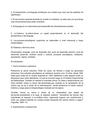2. El pensamiento y el lenguaje constituyen una unidad cuyo nexo son las palabras (el
significado).
3. El ser humano aprende teniendo en cuenta un mediador, en este caso uno que tenga
más conocimientos para poder orientarlo.
4. El lenguaje es un instrumento para desarrollar las interrelaciones sociales.

5. La historia y la cultura tienen un papel preponderante en el desarrollo del
pensamiento y del lenguaje.
6. Los procesos psicológicos superiores se desarrollan a nivel intersocial y luego
intrasicológico.
D) Palabras o términos clave
Pensamiento, lenguaje, zona de desarrollo real, zona de desarrollo próximo, zona de
desarrollo potencial, contexto social y cultural, procesos psicológicos, mediación,
apropiación, signos, símbolos.
E) Indicadores
1. Teoría inductiva o deductiva
Predomina la teoría inductiva. Parte de casos, de hechos y luego los generaliza
(inductiva). Sus estudios psicológicos se realizaron durante unos 10 años: desde 1924
hasta poco antes de su muerte acaecida en 1934. Referente a este aspecto fundó un
laboratorio para niños deficitarios, el cual se convirtió luego en el Instituto Experimental
de Defectología. También le interesó la actividad clínica. En base a observaciones con
niños también indujo su teoría del aprendizaje que consiste en la apropiación de la
cultura que se da a través de la internalización, donde predomina el medio culturalhistórico y luego pasa al intrapsicológico mediado por los signos.
También induce su teoría a través de un metaanálisis que realizó de
las teorías precedentes a la suya, al respecto sostiene: "sometimos las teorías más
importantes al respecto a un análisis crítico, esperando superar sus insuficiencias y
evitar sus peligros latentes en nuestra propia búsqueda del camino teórico a seguir"
(Vigostky; 1964: 17).
2. Experimentos o experiencias

 