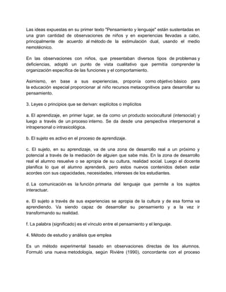 Las ideas expuestas en su primer texto "Pensamiento y lenguaje" están sustentadas en
una gran cantidad de observaciones de niños y en experiencias llevadas a cabo,
principalmente de acuerdo al método de la estimulación dual, usando el medio
nemotécnico.
En las observaciones con niños, que presentaban diversos tipos de problemas y
deficiencias, adoptó un punto de vista cualitativo que permitía comprender la
organización específica de las funciones y el comportamiento.
Asimismo, en base a sus experiencias, proponía como objetivo básico para
la educación especial proporcionar al niño recursos metacognitivos para desarrollar su
pensamiento.
3. Leyes o principios que se derivan: explícitos o implícitos
a. El aprendizaje, en primer lugar, se da como un producto sociocultural (intersocial) y
luego a través de un proceso interno. Se da desde una perspectiva interpersonal a
intrapersonal o intrasicológica.
b. El sujeto es activo en el proceso de aprendizaje.
c. El sujeto, en su aprendizaje, va de una zona de desarrollo real a un próximo y
potencial a través de la mediación de alguien que sabe más. En la zona de desarrollo
real el alumno resuelve o se apropia de su cultura, realidad social. Luego el docente
planifica lo que el alumno aprenderá, pero estos nuevos contenidos deben estar
acordes con sus capacidades, necesidades, intereses de los estudiantes.
d. La comunicación es la función primaria del lenguaje que permite a los sujetos
interactuar.
e. El sujeto a través de sus experiencias se apropia de la cultura y de esa forma va
aprendiendo. Va siendo capaz de desarrollar su pensamiento y a la vez ir
transformando su realidad.
f. La palabra (significado) es el vínculo entre el pensamiento y el lenguaje.
4. Método de estudio y análisis que emplea
Es un método experimental basado en observaciones directas de los alumnos.
Formuló una nueva metodología, según Riviére (1990), concordante con el proceso

 