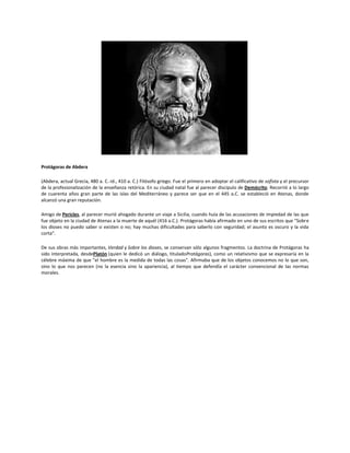 Protágoras de Abdera
(Abdera, actual Grecia, 480 a. C.-id., 410 a. C.) Filósofo griego. Fue el primero en adoptar el calificativo de sofista y el precursor
de la profesionalización de la enseñanza retórica. En su ciudad natal fue al parecer discípulo de Demócrito. Recorrió a lo largo
de cuarenta años gran parte de las islas del Mediterráneo y parece ser que en el 445 a.C. se estableció en Atenas, donde
alcanzó una gran reputación.
Amigo de Pericles, al parecer murió ahogado durante un viaje a Sicilia, cuando huía de las acusaciones de impiedad de las que
fue objeto en la ciudad de Atenas a la muerte de aquél (416 a.C.). Protágoras había afirmado en uno de sus escritos que "Sobre
los dioses no puedo saber si existen o no; hay muchas dificultades para saberlo con seguridad; el asunto es oscuro y la vida
corta".
De sus obras más importantes, Verdad y Sobre los dioses, se conservan sólo algunos fragmentos. La doctrina de Protágoras ha
sido interpretada, desdePlatón (quien le dedicó un diálogo, tituladoProtágoras), como un relativismo que se expresaría en la
célebre máxima de que "el hombre es la medida de todas las cosas". Afirmaba que de los objetos conocemos no lo que son,
sino lo que nos parecen (no la esencia sino la apariencia), al tiempo que defendía el carácter convencional de las normas
morales.

 