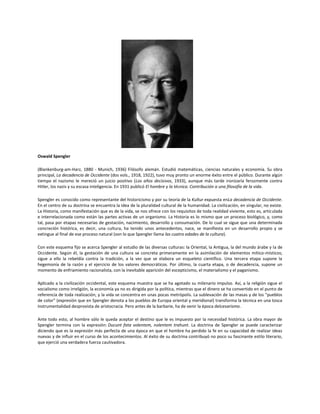Oswald Spengler
(Blankenburg-am-Harz, 1880 - Munich, 1936) Filósofo alemán. Estudió matemáticas, ciencias naturales y economía. Su obra
principal, La decadencia de Occidente (dos vols., 1918, 1922), tuvo muy pronto un enorme éxito entre el público. Durante algún
tiempo el nazismo le mereció un juicio positivo (Los años decisivos, 1933), aunque más tarde ironizaría ferozmente contra
Hitler, los nazis y su escasa inteligencia. En 1931 publicó El hombre y la técnica. Contribución a una filosofía de la vida.
Spengler es conocido como representante del historicismo y por su teoría de la Kultur expuesta enLa decadencia de Occidente.
En el centro de su doctrina se encuentra la idea de la pluralidad cultural de la humanidad. La civilización, en singular, no existe.
La Historia, como manifestación que es de la vida, se nos ofrece con los requisitos de toda realidad viviente, esto es, articulada
e interrelacionada como están las partes activas de un organismo. La Historia es lo mismo que un proceso biológico, y, como
tal, pasa por etapas necesarias de gestación, nacimiento, desarrollo y consumación. De lo cual se sigue que una determinada
concreción histórica, es decir, una cultura, ha tenido unos antecedentes, nace, se manifiesta en un desarrollo propio y se
extingue al final de ese proceso natural (son lo que Spengler llama las cuatro edades de la cultura).
Con este esquema fijo se acerca Spengler al estudio de las diversas culturas: la Oriental, la Antigua, la del mundo árabe y la de
Occidente. Según él, la gestación de una cultura se concreta primeramente en la asimilación de elementos mítico-místicos;
sigue a ello la rebeldía contra la tradición, a la vez que se elabora un esqueleto científico. Una tercera etapa supone la
hegemonía de la razón y el ejercicio de los valores democráticos. Por último, la cuarta etapa, o de decadencia, supone un
momento de enfriamiento racionalista, con la inevitable aparición del escepticismo, el materialismo y el paganismo.
Aplicado a la civilización occidental, este esquema muestra que se ha agotado su milenario impulso. Así, a la religión sigue el
socialismo como irreligión, la economía ya no es dirigida por la política, mientras que el dinero se ha convertido en el punto de
referencia de toda realización, y la vida se concentra en unas pocas metrópolis. La sublevación de las masas y de los "pueblos
de color" (expresión que en Spengler denota a los pueblos de Europa oriental y meridional) transforma la técnica en una tosca
instrumentalidad desprovista de aristocracia. Pero antes de la barbarie, ha de venir la época delcesarismo.
Ante todo esto, al hombre sólo le queda aceptar el destino que le es impuesto por la necesidad histórica. La obra mayor de
Spengler termina con la expresión: Ducunt fata volentem, nolentem trahunt. La doctrina de Spengler se puede caracterizar
diciendo que es la expresión más perfecta de una época en que el hombre ha perdido la fe en su capacidad de realizar ideas
nuevas y de influir en el curso de los acontecimientos. Al éxito de su doctrina contribuyó no poco su fascinante estilo literario,
que ejerció una verdadera fuerza cautivadora.

 