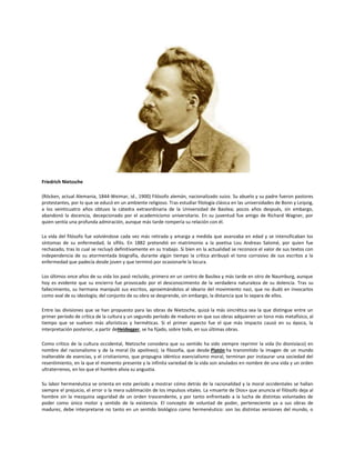 Friedrich Nietzsche
(Röcken, actual Alemania, 1844-Weimar, id., 1900) Filósofo alemán, nacionalizado suizo. Su abuelo y su padre fueron pastores
protestantes, por lo que se educó en un ambiente religioso. Tras estudiar filología clásica en las universidades de Bonn y Leipzig,
a los veinticuatro años obtuvo la cátedra extraordinaria de la Universidad de Basilea; pocos años después, sin embargo,
abandonó la docencia, decepcionado por el academicismo universitario. En su juventud fue amigo de Richard Wagner, por
quien sentía una profunda admiración, aunque más tarde rompería su relación con él.
La vida del filósofo fue volviéndose cada vez más retirada y amarga a medida que avanzaba en edad y se intensificaban los
síntomas de su enfermedad, la sífilis. En 1882 pretendió en matrimonio a la poetisa Lou Andreas Salomé, por quien fue
rechazado, tras lo cual se recluyó definitivamente en su trabajo. Si bien en la actualidad se reconoce el valor de sus textos con
independencia de su atormentada biografía, durante algún tiempo la crítica atribuyó el tono corrosivo de sus escritos a la
enfermedad que padecía desde joven y que terminó por ocasionarle la locura.
Los últimos once años de su vida los pasó recluido, primero en un centro de Basilea y más tarde en otro de Naumburg, aunque
hoy es evidente que su encierro fue provocado por el desconocimiento de la verdadera naturaleza de su dolencia. Tras su
fallecimiento, su hermana manipuló sus escritos, aproximándolos al ideario del movimiento nazi, que no dudó en invocarlos
como aval de su ideología; del conjunto de su obra se desprende, sin embargo, la distancia que lo separa de ellos.
Entre las divisiones que se han propuesto para las obras de Nietzsche, quizá la más sincrética sea la que distingue entre un
primer período de crítica de la cultura y un segundo período de madurez en que sus obras adquieren un tono más metafísico, al
tiempo que se vuelven más aforísticas y herméticas. Si el primer aspecto fue el que más impacto causó en su época, la
interpretación posterior, a partir deHeidegger, se ha fijado, sobre todo, en sus últimas obras.
Como crítico de la cultura occidental, Nietzsche considera que su sentido ha sido siempre reprimir la vida (lo dionisíaco) en
nombre del racionalismo y de la moral (lo apolíneo); la filosofía, que desde Platón ha transmitido la imagen de un mundo
inalterable de esencias, y el cristianismo, que propugna idéntico esencialismo moral, terminan por instaurar una sociedad del
resentimiento, en la que el momento presente y la infinita variedad de la vida son anulados en nombre de una vida y un orden
ultraterrenos, en los que el hombre alivia su angustia.
Su labor hermenéutica se orienta en este período a mostrar cómo detrás de la racionalidad y la moral occidentales se hallan
siempre el prejuicio, el error o la mera sublimación de los impulsos vitales. La «muerte de Dios» que anuncia el filósofo deja al
hombre sin la mezquina seguridad de un orden trascendente, y por tanto enfrentado a la lucha de distintas voluntades de
poder como único motor y sentido de la existencia. El concepto de voluntad de poder, perteneciente ya a sus obras de
madurez, debe interpretarse no tanto en un sentido biológico como hermenéutico: son las distintas versiones del mundo, o

 