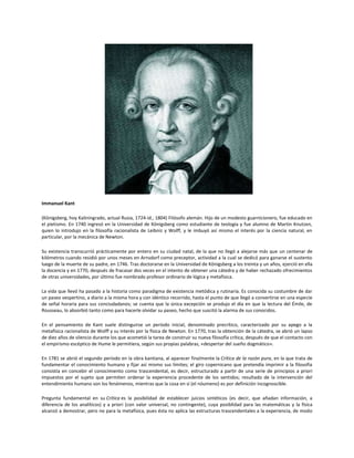 Immanuel Kant
(Königsberg, hoy Kaliningrado, actual Rusia, 1724-id., 1804) Filósofo alemán. Hijo de un modesto guarnicionero, fue educado en
el pietismo. En 1740 ingresó en la Universidad de Königsberg como estudiante de teología y fue alumno de Martin Knutzen,
quien lo introdujo en la filosofía racionalista de Leibniz y Wolff, y le imbuyó así mismo el interés por la ciencia natural, en
particular, por la mecánica de Newton.
Su existencia transcurrió prácticamente por entero en su ciudad natal, de la que no llegó a alejarse más que un centenar de
kilómetros cuando residió por unos meses en Arnsdorf como preceptor, actividad a la cual se dedicó para ganarse el sustento
luego de la muerte de su padre, en 1746. Tras doctorarse en la Universidad de Königsberg a los treinta y un años, ejerció en ella
la docencia y en 1770, después de fracasar dos veces en el intento de obtener una cátedra y de haber rechazado ofrecimientos
de otras universidades, por último fue nombrado profesor ordinario de lógica y metafísica.
La vida que llevó ha pasado a la historia como paradigma de existencia metódica y rutinaria. Es conocida su costumbre de dar
un paseo vespertino, a diario a la misma hora y con idéntico recorrido, hasta el punto de que llegó a convertirse en una especie
de señal horaria para sus conciudadanos; se cuenta que la única excepción se produjo el día en que la lectura del Émile, de
Rousseau, lo absorbió tanto como para hacerle olvidar su paseo, hecho que suscitó la alarma de sus conocidos.
En el pensamiento de Kant suele distinguirse un período inicial, denominado precrítico, caracterizado por su apego a la
metafísica racionalista de Wolff y su interés por la física de Newton. En 1770, tras la obtención de la cátedra, se abrió un lapso
de diez años de silencio durante los que acometió la tarea de construir su nueva filosofía crítica, después de que el contacto con
el empirismo escéptico de Hume le permitiera, según sus propias palabras, «despertar del sueño dogmático».
En 1781 se abrió el segundo período en la obra kantiana, al aparecer finalmente la Crítica de la razón pura, en la que trata de
fundamentar el conocimiento humano y fijar así mismo sus límites; el giro copernicano que pretendía imprimir a la filosofía
consistía en concebir el conocimiento como trascendental, es decir, estructurado a partir de una serie de principios a priori
impuestos por el sujeto que permiten ordenar la experiencia procedente de los sentidos; resultado de la intervención del
entendimiento humano son los fenómenos, mientras que la cosa en sí (el nóumeno) es por definición incognoscible.
Pregunta fundamental en su Crítica es la posibilidad de establecer juicios sintéticos (es decir, que añadan información, a
diferencia de los analíticos) y a priori (con valor universal, no contingente), cuya posiblidad para las matemáticas y la física
alcanzó a demostrar, pero no para la metafísica, pues ésta no aplica las estructuras trascendentales a la experiencia, de modo

 