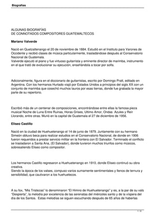 Biografías
ALGUNAS BIOGRAFÍAS
DE CONNOTADOS COMPOSITORES GUATEMALTECOS
Mariano Valverde
Nació en Quetzaltenango el 20 de noviembre de 1884. Estudió en el Instituto para Varones de
Occidente y recibió clases de música particularmente, trasladándose después al Conservatorio
Nacional de Guatemala.
Valverde ejecutó el piano y fue virtuoso guitarrista y eminente director de marimba, instrumento
en el que trató de evolucionar su ejecución, enseñándola a tocar por solfa.
Adicionalmente, figura en el diccionario de guitarristas, escrito por Domingo Pratt, editado en
Argentina. Con los hermanos Hurtado viajó por Estados Unidos a principios del siglo XX con un
conjunto de marimba que cosechó muchos lauros por esas tierras, donde fue grabada la mayor
parte de su repertorio.
Escribió más de un centenar de composiciones, encontrándose entre ellas la famosa pieza
musical Noche de Luna Entre Ruinas, Horas Grises, Ultimo Amor, Ondas  Azules y Reír
Llorando, entre otras. Murió en la capital de Guatemala el 27 de diciembre de 1956.
Eliseo Castillo
Nació en la ciudad de Huehuetenango el 14 de junio de 1879. Juntamente con su hermano
Simeón obtuvo beca para realizar estudios en el Conservatorio Nacional, de donde en 1906
fueron requeridos a prestar servicio militar en la frontera con El Salvador. Terminado el conflicto
se trasladaron a Santa Ana, (El Salvador), donde tuvieron muchos triunfos como músicos,
sobresaliendo Eliseo como compositor.
Los hermanos Castillo regresaron a Huehuetenango en 1910, donde Eliseo continuó su obra
creativa.
Siendo la época de los valses, compuso varios sumamente sentimentales y llenos de ternura y
sensibilidad, que cautivaron a los huehuetecos.
A su fox, “Mis Tristezas” lo denominaron “El Himno de Huehuetenango” y es, a la par de su vals
“Despierta”, la melodía por excelencia de las serenatas del miércoles santo y de la víspera del
día de los Santos.  Estas melodías se siguen escuchando después de 65 años de haberlas
1 / 9
 