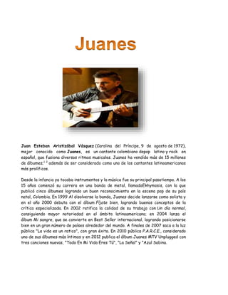 Juan Esteban Aristizábal Vásquez (Carolina del Príncipe, 9 de agosto de 1972),
mejor conocido como Juanes, es un cantante colombiano depop latino y rock en
español, que fusiona diversos ritmos musicales. Juanes ha vendido más de 15 millones
de álbumes;1 2
además de ser considerado como uno de los cantantes latinoamericanos
más prolíficos.
Desde la infancia ya tocaba instrumentos y la música fue su principal pasatiempo. A los
15 años comenzó su carrera en una banda de metal, llamadaEkhymosis, con la que
publicó cinco álbumes logrando un buen reconocimiento en la escena pop de su país
natal, Colombia. En 1999 Al disolverse la banda, Juanes decide lanzarse como solista y
en el año 2000 debuta con el álbum Fíjate bien, logrando buenos conceptos de la
crítica especializada. En 2002 ratifica la calidad de su trabajo con Un día normal,
consiguiendo mayor notoriedad en el ámbito latinoamericano; en 2004 lanza el
álbum Mi sangre, que se convierte en Best Seller internacional, logrando posicionarse
bien en un gran número de países alrededor del mundo. A finales de 2007 saca a la luz
pública "La vida es un ratico", con gran éxito. En 2010 pública P.A.R.C.E., considerado
uno de sus álbumes más íntimos y en 2012 publica el álbum Juanes MTV Unplugged con
tres canciones nuevas, "Todo En Mi Vida Eres Tú", "La Señal" y "Azul Sabina.
 
