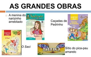 AS GRANDES OBRAS 
 A menina do 
narizinho 
arrebitado 
Caçadas de 
Pedrinho 
Sítio do pica-pau 
amarelo 
O Saci 
 