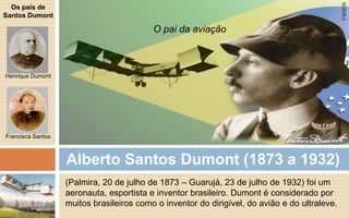 Alberto Santos Dumont (1873 a 1932) 
(Palmira, 20 de julho de 1873 – Guarujá, 23 de julho de 1932) foi um 
aeronauta, esportista e inventor brasileiro. Dumont é considerado por 
muitos brasileiros como o inventor do dirigível, do avião e do ultraleve. 
Os pais de 
Santos Dumont 
Henrique Dumont 
Francisca Santos 
O pai da aviação 
 