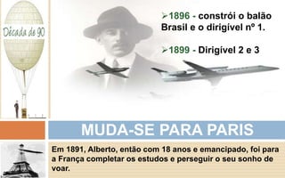 1896 - constrói o balão 
Brasil e o dirigível nº 1. 
1899 - Dirigível 2 e 3 
MUDA-SE PARA PARIS 
Em 1891, Alberto, então com 18 anos e emancipado, foi para 
a França completar os estudos e perseguir o seu sonho de 
voar. 
 