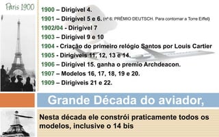 1900 – Dirigível 4. 
1901 – Dirigível 5 e 6. 
(nº 6: PRÊMIO DEUTSCH. Para contornar a Torre Eiffel) 
1902/04 - Dirigível 7 
1903 – Dirigível 9 e 10 
1904 - Criação do primeiro relógio Santos por Louis Cartier 
1905 - Dirigíveis 11, 12, 13 e 14. 
1906 – Dirigível 15. ganha o premio Archdeacon. 
1907 – Modelos 16, 17, 18, 19 e 20. 
1909 – Dirigíveis 21 e 22. 
Grande Década do aviador, 
Nesta década ele constrói praticamente todos os 
modelos, inclusive o 14 bis 
 
