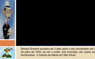 Santos Dumont suicidou-se 3 dias após o seu aniversário em 23 
de julho de 1932, ao ver o avião, sua invenção, ser usado para 
bombardear o Campo de Marte,em São Paulo. 
 