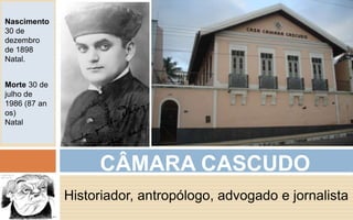 CÂMARA CASCUDO 
Historiador, antropólogo, advogado e jornalista 
Nascimento 
30 de 
dezembro 
de 1898 
Natal. 
Morte 30 de 
julho de 
1986 (87 an 
os) 
Natal 
 