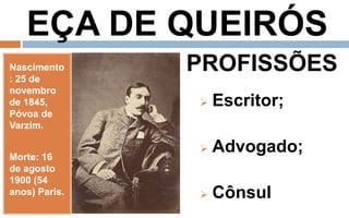 EÇA DE QUEIRÓS 
Nascimento 
: 25 de 
novembro 
de 1845, 
Póvoa de 
Varzim. 
Morte: 16 
de agosto 
1900 (54 
anos) Paris. 
PROFISSÕES 
 Escritor; 
 Advogado; 
 Cônsul 
 