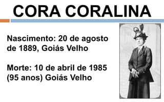 CORA CORALINA 
Nascimento: 20 de agosto 
de 1889, Goiás Velho 
Morte: 10 de abril de 1985 
(95 anos) Goiás Velho 
 