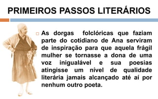 PRIMEIROS PASSOS LITERÁRIOS 
 As dorgas folclóricas que faziam 
parte do cotidiano de Ana serviram 
de inspiração para que aquela frágil 
mulher se tornasse a dona de uma 
voz inigualável e sua poesias 
atingisse um nível de qualidade 
literária jamais alcançado até aí por 
nenhum outro poeta. 
 