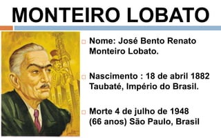 MONTEIRO LOBATO 
 Nome: José Bento Renato 
Monteiro Lobato. 
 Nascimento : 18 de abril 1882 
Taubaté, Império do Brasil. 
 Morte 4 de julho de 1948 
(66 anos) São Paulo, Brasil 
 