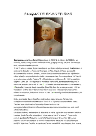 AUGUSTE ESCOFFIERE
Georges Auguste Escoffiere (28 de octubre de 1846-12 de febrero de 1935) fue un
cocinero, restaurador y escritor culinario francés, que popularizó y actualizó los métodos
de la cocina francesa tradicional.
A los 13 años, y a pesar de dar muestras de sus dotes artísticas, empezó de pinche en el
restaurante de su tío Le Restauran Français, en Niza. Siguió allí hasta que estalló
la Guerra franco-prusiana en 1870, cuando se hizo cocinero del ejército. La experiencia
militar le llevó a estudiar la técnica de las conservas en lata. Poco después de 1878 abrió
su propio restaurante Le Faisan d'Or (el faisán de oro) en Cannes. En 1880 se casó con
Delphine Daffis. En 1884la pareja se trasladó a Montecarlo, donde Escoffier se puso al
mando de la cocina del Grand HOTEL . Durante los veranos llevaba la cocina del HOTEL
Nacional en Lucerna, donde conoció a César Ritz. Los dos se asociaron y en 1890 se
trasladaron al Hotel Savoy de Londres. Desde esta sede establecieron unos cuantos
hoteles de renombre, incluyendo el Gran HOTEL DE Roma y numerosos hoteles Ritz por
todo el mundo.
En las cocinas del Savoy, Escoffier creó muchos platos famosos. Por ejemplo,
en 1893 inventó el melocotón Melba en honor de la soprano australiana Nellie Melba.
También puso nombre a los Tournedos Rossini en honor del
compositor italiano Gioacchino Rossini (aunque algunos rumores dicen que se lo copió
a Antoine Carême).
En 1898 Escoffier y Ritz abrieron el Hotel Ritz en París. Siguió en 1899 el hotel Carlton de
Londres, donde Escoffier introdujo por primera vez el menú "a la carta". Fue en este
periodo que Escoffier frecuentó el gran chef austrohúngaro Gregor Von Görög, que
prestaba servicio a la corte de la anciana reina Victoria. Ritz sufrió una crisis nerviosa
en 1901, dejando a Escoffier al mando del Carlton hasta1919, poco después de la muerte
 