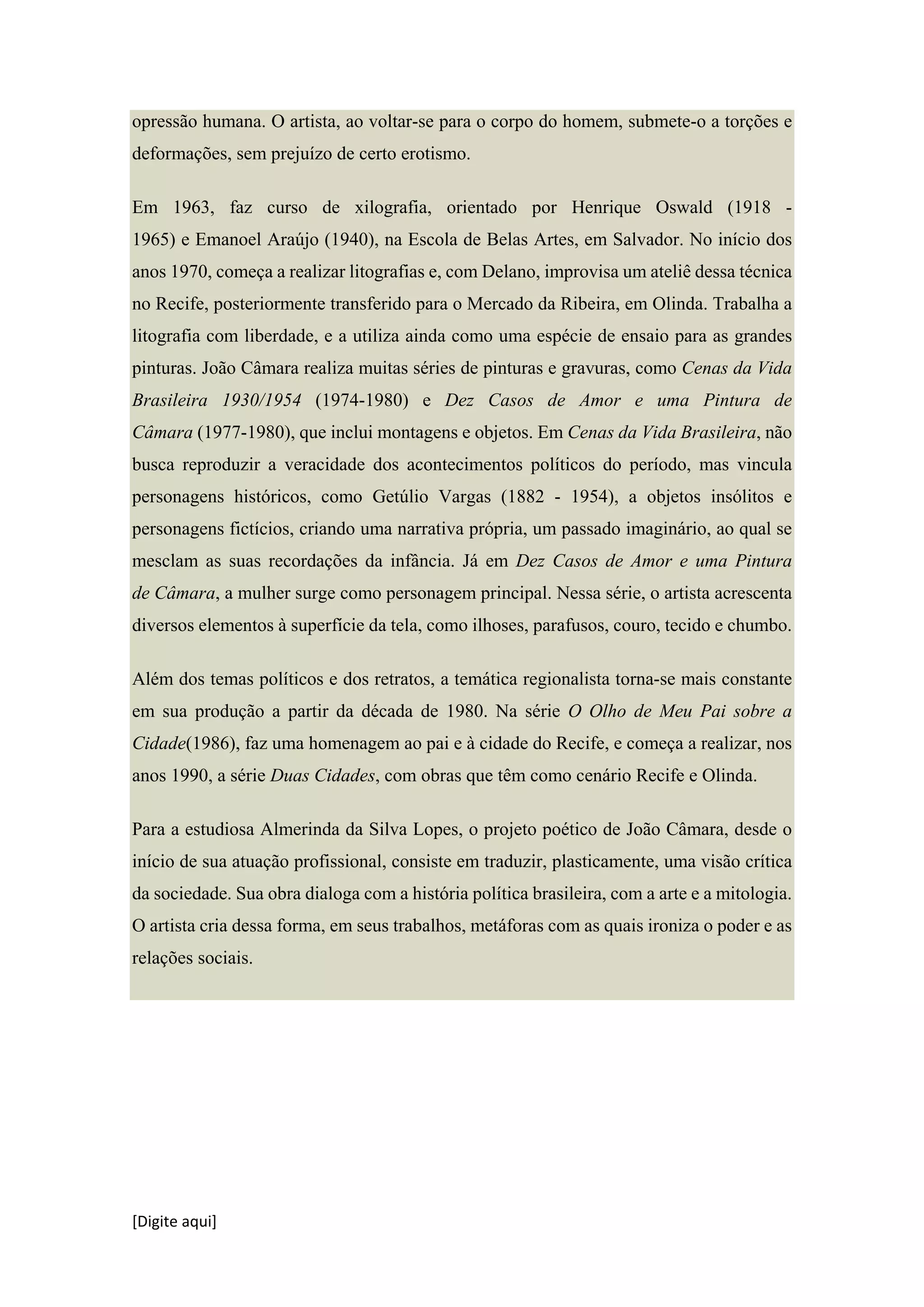 [Digite aqui]
opressão humana. O artista, ao voltar-se para o corpo do homem, submete-o a torções e
deformações, sem prejuízo de certo erotismo.
Em 1963, faz curso de xilografia, orientado por Henrique Oswald (1918 -
1965) e Emanoel Araújo (1940), na Escola de Belas Artes, em Salvador. No início dos
anos 1970, começa a realizar litografias e, com Delano, improvisa um ateliê dessa técnica
no Recife, posteriormente transferido para o Mercado da Ribeira, em Olinda. Trabalha a
litografia com liberdade, e a utiliza ainda como uma espécie de ensaio para as grandes
pinturas. João Câmara realiza muitas séries de pinturas e gravuras, como Cenas da Vida
Brasileira 1930/1954 (1974-1980) e Dez Casos de Amor e uma Pintura de
Câmara (1977-1980), que inclui montagens e objetos. Em Cenas da Vida Brasileira, não
busca reproduzir a veracidade dos acontecimentos políticos do período, mas vincula
personagens históricos, como Getúlio Vargas (1882 - 1954), a objetos insólitos e
personagens fictícios, criando uma narrativa própria, um passado imaginário, ao qual se
mesclam as suas recordações da infância. Já em Dez Casos de Amor e uma Pintura
de Câmara, a mulher surge como personagem principal. Nessa série, o artista acrescenta
diversos elementos à superfície da tela, como ilhoses, parafusos, couro, tecido e chumbo.
Além dos temas políticos e dos retratos, a temática regionalista torna-se mais constante
em sua produção a partir da década de 1980. Na série O Olho de Meu Pai sobre a
Cidade(1986), faz uma homenagem ao pai e à cidade do Recife, e começa a realizar, nos
anos 1990, a série Duas Cidades, com obras que têm como cenário Recife e Olinda.
Para a estudiosa Almerinda da Silva Lopes, o projeto poético de João Câmara, desde o
início de sua atuação profissional, consiste em traduzir, plasticamente, uma visão crítica
da sociedade. Sua obra dialoga com a história política brasileira, com a arte e a mitologia.
O artista cria dessa forma, em seus trabalhos, metáforas com as quais ironiza o poder e as
relações sociais.
 