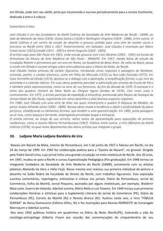 em Olinda, onde tem seu ateliê, pinta por encomenda e escreve periodicamente para a revista Continente,
dedicada à arte e à cultura.
Comentário Crítico
José Cláudio é um dos fundadores do Ateliê Coletivo da Sociedade de Arte Moderna do Recife - SAMR, ao
lado de Abelardo da Hora (1924), Gilvan Samico (1928) e Wellington Virgolino (1929 - 1988), entre outros. O
Ateliê Coletivo é um centro de estudo de desenho e gravura voltado para uma arte de caráter social e
funciona no Recife entre 1952 e 1957. Posteriormente, em Salvador, José Cláudio é orientado por Mario
Cravo Júnior (1923),Carybé (1911 - 1997) e Jenner Augusto (1924 - 2003).
O artista viaja para São Paulo em 1955, onde estuda gravura com Lívio Abramo (1903 - 1992) na Escola de
Artesanato do Museu de Arte Moderna de São Paulo - MAM/SP. Em 1957, recebe bolsa de estudo da
Fundação Rotelini e permanece por um ano em Roma, na Academia de Belas Artes. De volta ao Brasil, passa
a residir em Olinda e escreve artigos sobre artes plásticas para o Diário da Noite, do Recife.
José Cláudio realiza pinturas de caráter figurativo, retratando cenas regionais e paisagens do Nordeste,
evitando, porém, o caráter pitoresco, como em Pátio do Mercado (1972) ou Rua Leão Coroado (1973). Em
Casa Vermelha de Olinda (1973), destaca-se o diálogo com a abstração, a simplificação formal, o uso livre da
pincelada e o colorido intenso. Em suas obras podemos perceber a admiração por artistas da Escola de Paris
e também pelos expressionistas, como na série de nus femininos, do fim da década de 1970. O carnaval é o
tema dos quadros Homem da Meia Noite ou Cheguei Agora (ambos de 1974), com cores vivas e
contrastantes. Em 1975, o artista participa de expedição à Amazônia, promovida pelo Museu de Zoologia da
Universidade de São Paulo, registrando em vários desenhos a óleo diversos aspectos regionais.
Em 1980, José Cláudio cria uma série de telas nas quais reinterpreta o quadro O Repouso do Modelo, do
pintor ituano Almeida Júnior (1850 - 1899). Nessas obras revela a tendência a abolir a profundidade do plano
pictórico, simplificando os elementos formais, que tendem a uma geometrização. Em 1985, pinta paisagens
ao ar livre, como Ipojuca e Serrambi, empregando pinceladas largas e enérgicas.
O artista escreve, ao longo de sua carreira, vários textos de apresentação para exposições de pintores
nordestinos, como a mostra Oficina Pernambucana (1967). Publica, entre outros, o livro Memória do Ateliê
Coletivo (1978), no qual reúne depoimentos dos vários artistas que integram o grupo.
10. Ladjane Maria Ladjane Bandeira de Lira
Nasceu em Nazaré da Mata, interior de Pernambuco, em 5 de junho de 1927 e faleceu em Recife, no dia
24 de março de 1999. Em 1942 fez colaboração poética para a “Gazeta de Nazaré”, no ginasial. Dirigido
pelo Padre Daniel Lima, cujo jornal tinha uma grande circulação no meio intelectual de Recife. Aos 20 anos,
em 1947, mudou-se para o Recife e cursou Especialização Pedagógica (Pós-graduação). Em 1948 tornou-se
integrante fundadora da Sociedade de Arte Moderna do Recife (SAMR), juntamente com os artistas
plásticos Abelardo da Hora e Hélio Feijó. Nesse mesmo ano realizou sua primeira individual de pintura e
desenho no Salão Nobre da Faculdade de Direito do Recife, com trabalhos figurativos. Esta exposição
suscitou comentários, reportagens, entrevistas e críticas nos jornais: Diário de Pernambuco, Jornal do
Commércio, Folha da Manhã, Jornal Pequeno, assinados por alguns intelectuais, por exemplo, Waldimir
Maia Leite, Guerra de Holanda, Aderbal Jurema, Mário Melo e Luís Teixeira. Em 1949 iniciou suas primeiras
colaborações literárias e artísticas para o Suplemento Literário do Jornal do Commércio (PE), Diário de
Pernambuco (PE), Correio da Manhã (RJ) e Revista Branca (RJ). Ilustrou neste ano, o livro “FÁBULA
SERENA” de Darcy Damasceno (Editora Orfeu, RJ) e fez ilustrações para Revista NORDESTE de Esmaragdo
Marroquim e Aderbal Jurema.
Nos anos 1950 publicou história em quadrinhos no Diário da Noite (Recife/PE), ilustrando a vida do
sociólogo-antropólogo Gilberto Freyre por ocasião das comemorações do cinquentenário de seu
 