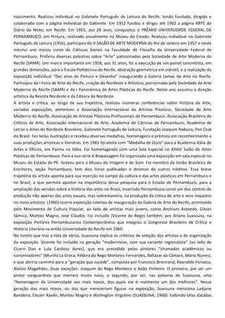 nascimento. Realizou individual no Gabinete Português de Leitura do Recife, tendo fundado, dirigido e
colaborado com a página individual do Gabinete. Em 1952 fundou e dirigiu até 1962 a página ARTE do
Diário da Noite, em Recife. Em 1955, aos 28 anos, conquistou o PRÊMIO UNIVERSIDADE FEDERAL DE
PERNAMBUCO, em Pintura, realizado anualmente no Museu do Estado. Realizou individual no Gabinete
Português de Leitura (1956), participou do V SALÃO DE ARTE MODERNA do Rio de Janeiro em 1957 e neste
mesmo ano iniciou curso de Ciências Sociais na Faculdade de Filosofia da Universidade Federal de
Pernambuco. Proferiu diversas palestras sobre “Arte” patrocinadas pela Sociedade de Arte Moderna do
Recife (SAMR). Um marco importante em 1958, aos 31 anos, foi a execução de um painel concretista, em
grandes dimensões, para a Escola Politécnica do Recife, abstração geométrica em vidrotil, e a realização da
exposição individual “Dez anos de Pintura e Desenho” inaugurando a Galeria Lemac de Arte no Recife.
Participou da I Feira de Arte do Recife, criação do Nordeste e Artístico, patrocinada pela Sociedade de Arte
Moderna do Recife (SAMR) e da I Panorâmica de Artes Plásticas do Recife. Neste ano assumiu a direção
artística da Revista Nordeste e da Editora do Nordeste.
A artista e crítica, ao longo de sua trajetória, realizou inúmeras conferências sobre História da Arte,
variadas exposições, pertenceu a Associação Internacional de Artistas Plásticos, Sociedade de Arte
Moderna do Recife, Associação de Artistas Plásticos Profissionais de Pernambuco, Associação Brasileira de
Críticos de Arte, Associação Internacional de Arte, Academia de Ciências de Pernambuco, Academia de
Letras e Artes do Nordeste Brasileiro, Gabinete Português de Leitura, Fundação Joaquim Nabuco, Pen Club
do Brasil. Fez belas ilustrações e recebeu diversas medalhas, homenagens e prêmios em reconhecimento a
suas produções artísticas e literárias. Em 1981 foi eleita com “Medalha de Ouro” para a Academia Itália de
Artes e Ofícios, em Parma na Itália. Foi homenageada com uma Sala Especial no XXXIV Salão de Artes
Plásticas de Pernambuco. Para a sua série A Biopaisagem foi organizada uma exposição em sala especial no
Museu do Estado de PE. Gravou para o Museu da Imagem e do Som. Foi membro da União Brasileira de
Escritores, seção Pernambuco, tem dois livros publicados e dezenas de outros inéditos. Essa breve
trajetória da artista aponta para sua inserção no campo da cultura e das artes plásticas em Pernambuco e
no Brasil, o que permite apostar na importância dessa pesquisa para o Estado de Pernambuco, para a
ampliação das versões sobre a história das artes no Brasil, inserindo Pernambuco como um dos centros de
produção não apenas das artes visuais, mas sobremaneira, na produção da critica de arte e seus impactos
no meio artístico. (1960) ocorre exposição coletiva de inauguração da Galeria de Arte do Recife, promovida
pelo Movimento de Cultura Popular, ao lado de artistas mais jovens, como Anchises Azevedo, Gilvan
Sâmico, Montez Magno, José Cláudio. Foi incluído (Vicente do Rego) também, por Ariano Suassuna, na
exposição Pintores Pernambucanos Contemporâneos que integrou o Congresso Brasileiro de Crítica e
História Literária na então Universidade do Recife em 1960.
No livreto que traz a lista de obras, Suassuna explica os critérios de seleção dos artistas e de organização
da exposição. Vicente foi incluído na geração “modernistas, com sua variante regionalista” (ao lado de
Cícero Dias e Lula Cardoso Ayres), que era precedida pelos pintores “chamados acadêmicos ou
conservadores” (Murillo La Greca, Fédora do Rego Monteiro Fernandes, Baltazar da Câmara, Mário Nunes),
e que abriria caminho para a “geração que sucede”, composta por Francisco Brennand, Reynaldo Fonseca,
Aloísio Magalhães. Duas exceções: Joaquim do Rego Monteiro e Adão Pinheiro. O primeiro, por ser um
pintor vanguardista que morrera muito novo, o segundo, por ser, nas palavras de Suassuna, uma
“homenagem da Universidade aos mais novos, dos quais ele é realmente um dos melhores”. Nessa
geração dos mais novos, ou dos que mereceriam figurar na exposição, Suassuna menciona Ladjane
Bandeira, Elezier Xavier, Montez Magno e Wellington Virgolino (SUASSUNA, 1960). Exibindo telas datadas
 