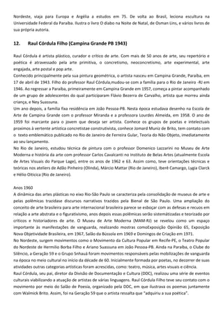 Nordeste, viaja para Europa e Argélia a estudos em 75. De volta ao Brasil, leciona escultura na
Universidade Federal da Paraíba. Ilustra o livro O diabo na Noite de Natal, de Osman Lins, e vários livros de
sua própria autoria.
12. Raul Córdula Filho (Campina Grande PB 1943)
Raul Córdula é artista plástico, curador e crítico de arte. Com mais de 50 anos de arte, seu repertório e
poética é atravessado pela arte primitiva, o concretismo, neoconcretismo, arte experimental, arte
engajada, arte postal e pop arte.
Conhecido principalmente pela sua pintura geométrica, o artista nasceu em Campina Grande, Paraíba, em
17 de abril de 1943. Filho do professor Raul Córdula,mudou-se com a família para o Rio de Janeiro -RJ em
1946. Ao regressar a Paraíba, primeiramente em Campina Grande em 1957, começa a pintar acompanhado
de um grupo de adolescentes do qual participaram Flávio Bezerra de Carvalho, artista que morreu ainda
criança, e Ney Suassuna.
Um ano depois, a família fixa residência em João Pessoa-PB. Nesta época estudava desenho na Escola de
Arte de Campina Grande com o professor Miranda e a professora Lourdes Almeida, em 1958. O ano de
1959 foi marcante para o jovem que deseja ser artista. Conhece os grupos de poetas e intelectuais
proximos à vertente artística concretistae construtivista, conhece Jomard Muniz de Brito, tem contato com
o texto emblemático publicado no Rio de Janeiro de Ferreira Gular, Teoria do Não Objeto, imediatamente
ao seu lançamento.
No Rio de Janeiro, estudou técnica de pintura com o professor Domenico Lazzarini no Museu de Arte
Moderna e história da arte com professor Carlos Cavalcanti no Instituto de Belas Artes (atualmente Escola
de Artes Visuais do Parque Lage), entre os anos de 1962 e 63. Assim como, teve orientações técnicas e
teóricas nos ateliers de Adão Pinheiro (Olinda), Márcio Mattar (Rio de Janeiro), Iberê Camargo, Lygia Clarck
e Hélio Oiticica (Rio de Janeiro).
Anos 1960
A dinâmica das artes plásticas no eixo Rio-São Paulo se caracteriza pela consolidação de museus de arte e
pelas polêmicas trazidase discursos narrativos trazidos pela Bienal de São Paulo. Uma ampliação do
conceito de arte brasileira para arte internacional brasileira parece se esboçar com as defesas e recuos em
relação a arte abstrata e o figurativismo, anos depois essas polêmicas serão sistemátizadas e teorizado por
críticos e historiadores de arte. O Museu de Arte Moderna (MAM-RJ) se revelou como um espaço
importante às manifestações de vanguarda, realizando mostras comoExposição Opinião 65, Exposição
Nova Objetividade Brasileira, em 1967, Salão da Bússola em 1969 e Domingos de Criação em 1971.
No Nordeste, surgem movimentos como o Movimento da Cultura Popular em Recife-PE, o Teatro Popular
do Nordeste de Hermilio Borba Filho e Ariano Suassuna em João Pessoa-PB. Ainda na Paraíba, o Clube do
Silêncio, a Geração 59 e o Grupo Snhauá foram movimentos responsáveis pelas mobilizações de vanguarda
na época no meio cultural no início da décade de 60. Inicialmente formada por poetas, no decorrer de suas
atividades outras categorias artísticas foram acrescidas, como: teatro, música, artes visuais e ciência.
Raul Córdula, seu pai, diretor da Divisão de Documentação e Cultura (DDC), realizou uma série de eventos
culturais viabilizando a atuação de artistas de várias linguagens. Raul Córdula Filho teve seu contato com o
movimento por meio do Salão de Poesia, organizado pela DDC, em que ilustrava os poemas juntamente
com Walmick Brito. Assim, foi na Geração 59 que o artista ressalta que “adquiriu a sua poética”.
 