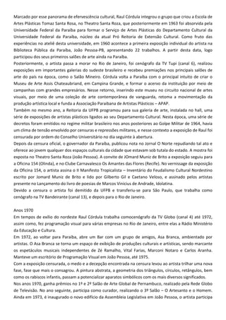 Marcado por esse panorama de efervescência cultural, Raul Córdula integrou o grupo que criou a Escola de
Artes Plásticas Tomaz Santa Rosa, no Theatro Santa Roza, que posteriormente em 1963 foi absorvida pela
Universidade Federal da Paraíba para formar o Serviço de Artes Plásticas do Departamento Cultural da
Universidade Federal da Paraíba, núcleo da atual Pró Reitoria de Extensão Cultural. Como fruto das
experiências no ateliê desta universidade, em 1960 acontece a primeira exposição individual do artista na
Biblioteca Pública da Paraíba, João Pessoa-PB, apresentando 22 trabalhos. A partir desta data, logo
participou dos seus primeiros salões de arte ainda na Paraíba.
Posteriormente, o artista passa a morar no Rio de Janeiro, foi cenógrafo da TV Tupi (canal 6), realizou
exposições em importantes galerias do sudeste brasileiro e recebeu premiações nos principais salões de
arte do país na época, como o Salão Mineiro. Córdula volta a Paraíba com o principal intuito de criar o
Museu de Arte Assis Chateaubriand, em Campina Grande, e formar o acervo da instituição por meio de
campanhas com grandes empresários. Nesse retorno, inserindo este museu no circuito nacional de artes
visuais, por meio de uma coleção de arte contemporânea de vanguarda, retoma a movimentação da
produção artística local e funda a Associação Paraibana de Artistas Plásticos – APAP.
Também no mesmo ano, a Reitoria da UFPB programou para sua galeria de arte, instalada no hall, uma
série de exposições de artistas plásticos ligados ao seu Departamento Cultural. Nesta época, uma série de
decretos foram emitidos no regime militar brasileiro nos anos posteriores ao Golpe Militar de 1964, havia
um clima de tensão envolvido por censuras e repressões militares, e nesse contexto a exposição de Raul foi
censurada por ordem do Conselho Universitário no dia seguinte à abertura.
Depois da censura oficial, o governador da Paraíba, publicou nota no Jornal O Norte repudiando tal ato e
oferece ao jovem qualquer dos espaços culturais da cidade que estavam sob tutala do estado. A mostra foi
exposta no Theatro Santa Roza (João Pessoa). A convite de JOmard Muniz de Brito a exposição seguiu para
a Oficina 154 (Olinda), e no Clube Carnavalesco Os Amantes das Flores (Recife). No vernissage da exposição
da Oficina 154, o artista assina o II Manifesto Tropicalista – Inventário do Feudalismo Cultural Nordestino
escrito por Jomard Muniz de Brito e lido por Gilberto Gil e Caetano Veloso, e assinado pelos artistas
presente no Lançamento do livro de poesias de Marcos Vinicius de Andrade, Idolatina.
Devido a censura o artista foi demitido da UFPB e transferiu-se para São Paulo, que trabalha como
cenógrafo na TV Bandeirante (canal 13), e depois para o Rio de Janeiro.
Anos 1970
Em tempos de exílio do nordeste Raul Córdula trabalha comocenógrafo da TV Globo (canal 4) até 1972,
assim como, fez programação visual para várias empresas no Rio de Janeiro, entre elas a Rádio Ministério
da Educação e Cultura.
Em 1972, ao voltar para Paraíba, abre um Bar com um grupo de amigos, Asa Branca, ambientado por
artistas. O Asa Branca se torna um espaço de exibição de produções culturais e artísticas, sendo marcante
os espetáculos musicais independentes de Zé Ramalho, Vital Farias, Marconi Notaro e Carlos Aranha.
Manteve um escritório de Programação Visual em João Pessoa, até 1975.
Com a exposição censurada, o medo e a decepção encontrada na censura levou ao artista trilhar uma nova
fase, fase que mais o consagrou. A pintura abstrata, a geometria dos triângulos, círculos, retângulos, bem
como os rabiscos infantis, passam a potencializar aparatos simbólicos com os mais diversos significados.
Nos anos 1970, ganha prêmios no 1º e 2º Salão de Arte Global de Pernambuco, realizado pela Rede Globo
de Televisão. No ano seguinte, participa como curador, realizando o 3º Salão – O Artesanto e o Homem.
Ainda em 1973, é inaugurado o novo edifício da Assembleia Legislativa em João Pessoa, o artista participa
 