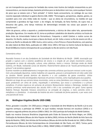 cor em transparências que parece ter herdado dos nomes mais ilustres da tradição renascentista ou pré-
renascentista e, ao mesmo tempo, bastante primitivo para se deslumbrar com isso, como qualquer homem
do povo que se extasia com o “bem pintado”. E Valmir Ayala acrescentaria, no catálogo de sua mais
recente exposição individual na galeria Bonino (GB, 1969): “Personagens, perspectivas, objetos, gestos, se
sucedem para criar uma nítida visão do mundo – que se aliena da circunstância, na medida em que
compreende a grandeza da fuga maior: a do milagre, da levitação, da faina familiar, do supra real, o
descanso dos gatos, uma dança maliciosa de demonologia enraiada nas coisas que passam e se
transformam”.
Além da gravura, utiliza a aquarela e, predominantemente, a técnica de óleo sobre tela, apresentando
produções figurativas. Em meados de 52, torna-se professor catedrático de desenho artístico na Escola de
Belas Artes da Universidade Federal de Pernambuco. Frequenta o ateliê Coletivo e realiza cursos de
desenho. Em Recife, realiza mural para o Banco do Brasil, em 64. Volta a morar no Rio de Janeiro em 69, e
retorna ao Recife na década de 1980. Ilustra, entre outros, o livro Pintura e Poesia Brasileiras, com poemas
de João Cabral de Melo Neto, publicado em 1980. Entre 1993 e 94 hove no Centro Cultural do Banco do
Brasil (CCBB)uma mostra retrospectiva de sua produção no Rio de Janeiro e em São Paulo
Comentário crítico:
Reynaldo Fonseca é um dos fundadores da Sociedade de Arte Moderna do Recife - SAMR, associação que
propõe a ruptura com o sistema acadêmico de ensino e a criação de um amplo movimento cultural,
abrangendo as áreas de educação, cultura, artes plásticas, teatro e música. Participa ainda do Ateliê
Coletivo, em Recife, realizando cursos de desenho. Posteriormente afasta-se da “escola pernambucana de
pintura” e da temática regional.
O pintor mantém-se deliberadamente à margem das correntes artísticas que buscam renovar a arte no país.
Com uma produção figurativa, realiza trabalhos em aquarela, gravura e principalmente em óleo sobre tela
ou duratex. Revela grande domínio do desenho e o uso cuidadoso da gama cromática. Utiliza
freqüentemente recortes de fotografias impressas em jornais e revistas, como inspiração para seus quadros.
Mantém ao longo de sua carreira temas recorrentes, como as cenas familiares com crianças e animais, nas
quais predomina um clima de sonho, inquietação e estranheza, que evoca o surrealismo e a pintura
metafísica. O artista inspira-se em pinturas do primeiro Renascimento italiano e flamengo, também nos
pintores primitivos norte-americanos dos séculos XVIII e XIX e nos surrealistas em geral. Como aponta
Roberto Pontual, Reynaldo Fonseca concentra-se na armação de enigmas, a meio caminho entre o
metafísico e o fantástico. A retomada da história da arte é realizada de forma paciente, e por vezes com
uma parcela de ironia.
14. Wellington Virgolino (Recife 1929-1988)
Pintor, gravador e escultor. Em 1950 passa a integrar a Sociedade de Arte Moderna do Recife e já no ano
seguinte começou a participar do SPMEP, no qual recebeu menção honrosa em escultura (1955) e o
primeiro e segundo prêmios de pintura (1960 e 1961). Em 1952 participa da fundação do Ateliê Coletivo.
Expôs nas mostras Gravuras Brasileiras (organizada pelo Clube de Gravuras de Porto Alegre, em 1954);
Civilização do Nordeste (Museu de Arte Popular da Bahia,1963); Artistas do Recife (Ateliê de Arte Sacra da
Igreja do Rosário, 1965); Seis Artistas de Pernambuco (Museu de Arte do Rio Grande do Sul, 1965) e Oficina
Pernambucana (Museu de Arte Contemporânea da Universidade de São Paulo, em 1967). Tomou parte
ainda nas VI e VII Bienais de São Paulo (1961 e 1963), I BNAP (1966) e IV SAMDF (1967).
 