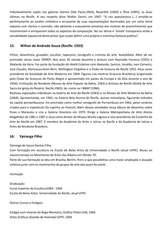 Individualmente expôs nas galerias Astréia (São Paulo,1964), Rosenblit (1964) e Ônix (1965), as duas
últimas no Recife. A seu respeito disse Walter Zanini, em 1967: “A raiz popularesca (...) amolda-se
perfeitamente ao caráter simbólico e arcaizante de suas representações dominadas por um certo tema
exposto com clareza e concisão, não obstante a avassalante presença dos motivos de preenchimento que
movimentam e enriquecem todos os aspectos da composição. Na cor densa e ‘úmida’ transparece ainda a
sensibilidade equatorial deste pintor que soube definir uma própria e instintiva fantasia poética”.
15. Wilton de Andrade Souza (Recife: 1933)
Pintor, desenhista, gravador, escultor, tapeceiro, cenógrafo e cronista de arte. Autodidata. Além de ser
premiado várias vezes SPMEP; Nos anos 50 estuda desenho e pintura com Reynaldo Fonseca (1925) e
Abelardo da Hora. Faz parte da fundação do Ateliê Coletivo com Abelardo, Samico, Ionaldo, Ivan Carneiro,
José Claudio, MariusLauritzen Bern, Wellington Virgolino e o Clube de Gravura do Recife 1952. Atua como
presidente da Sociedade de Arte Moderna em 1964. Figurou nas mostras Gravuras Brasileiras (organizada
pelo Clube de Gravuras de Porto Alegre e apresentada em países da Europa e da Ásia durante o ano de
1954); Civilização do Nordeste (Museu de Arte Popular da Bahia, 1963) e Artistas do Recife (Ateliê de Arte
Sacra da Igreja do Rosário, Recife,1965), be, como na I BNAP (1966).
Realizou exposições individuais na Galeria de Arte do Recife (1963) e no Museu de Arte Moderna da Bahia
(1964). Apresentando, em 1965, na Galeria Bela Aurora do Recife, quinze monotipias, figurando telhados
da capital pernambucana. Foi premiado como melhor cenógrafo de Pernambuco em 1963, pelos cenários
criados para o espetáculo Da Lapinha ao Pastoril, Além dessas atividades lança álbuns de desenhos sobre
frevo e Maracatu e cria a Galeria Itinerário em 1979. Dirige a Galeria Metropolitana de Arte Aloísio
Magalhães de 1981 a 1987 e atua como diretor do Museu Murilo Lagreca e vice-presidente da Escolinha de
Arte do Recife em 1987. É membro da Academia de Artes e Letras no Recife e da Academia de Letras e
Artes do Nordeste Brasileiro.
16. Ypiranga Filho
Ypiranga de Souza Dantas Filho
Com formação em escultura na Escola de Belas Artes da Universidade o Recife (atual UFPE). Atuou ao
mesmo tempo no Movimento de Artes das Ribeira em Olinda- PE.
Parte de sua formação se deu em Brasília, Berlim, Paris o que possibilitou uma maior ampliação e atuação
coletiva junto com os movimentos de grupos de arte dos quais fez parte.
Formação
Graduação:
Curso Superior de Escultura1964 - 1969
Escola de Belas Artes. Universidade do Recife, atual UFPE.
Outros Cursos e Estágios
Estágio com Vicente do Rego Monteiro, Gráfica Piloto UnB, 1966
Artes Gráficas (Gastão de Holanda) UFPE, 1969
 