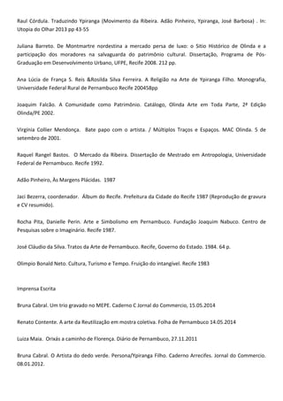 Raul Córdula. Traduzindo Ypiranga (Movimento da Ribeira. Adão Pinheiro, Ypiranga, José Barbosa) . In:
Utopia do Olhar 2013 pp 43-55
Juliana Barreto. De Montmartre nordestina a mercado persa de luxo: o Sitio Histórico de Olinda e a
participação dos moradores na salvaguarda do patrimônio cultural. Dissertação, Programa de Pós-
Graduação em Desenvolvimento Urbano, UFPE, Recife 2008. 212 pp.
Ana Lúcia de França S. Reis &Rosilda Silva Ferreira. A Religião na Arte de Ypiranga Filho. Monografia,
Universidade Federal Rural de Pernambuco Recife 200458pp
Joaquim Falcão. A Comunidade como Patrimônio. Catálogo, Olinda Arte em Toda Parte, 2ª Edição
Olinda/PE 2002.
Virgínia Collier Mendonça. Bate papo com o artista. / Múltiplos Traços e Espaços. MAC Olinda. 5 de
setembro de 2001.
Raquel Rangel Bastos. O Mercado da Ribeira. Dissertação de Mestrado em Antropologia, Universidade
Federal de Pernambuco. Recife 1992.
Adão Pinheiro, Às Margens Plácidas. 1987
Jaci Bezerra, coordenador. Álbum do Recife. Prefeitura da Cidade do Recife 1987 (Reprodução de gravura
e CV resumido).
Rocha Pita, Danielle Perin. Arte e Simbolismo em Pernambuco. Fundação Joaquim Nabuco. Centro de
Pesquisas sobre o Imaginário. Recife 1987.
José Cláudio da Silva. Tratos da Arte de Pernambuco. Recife, Governo do Estado. 1984. 64 p.
Olimpio Bonald Neto. Cultura, Turismo e Tempo. Fruição do intangível. Recife 1983
Imprensa Escrita
Bruna Cabral. Um trio gravado no MEPE. Caderno C Jornal do Commercio, 15.05.2014
Renato Contente. A arte da Reutilização em mostra coletiva. Folha de Pernambuco 14.05.2014
Luiza Maia. Orixás a caminho de Florença. Diário de Pernambuco, 27.11.2011
Bruna Cabral. O Artista do dedo verde. Persona/Ypiranga Filho. Caderno Arrecifes. Jornal do Commercio.
08.01.2012.
 