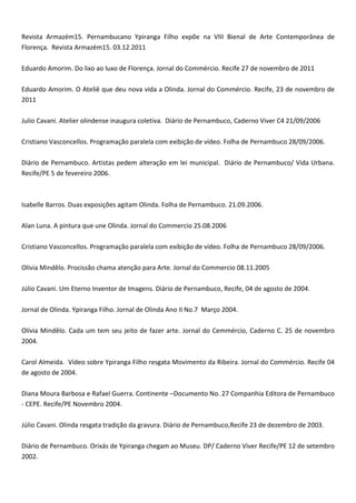 Revista Armazém15. Pernambucano Ypiranga Filho expõe na VIII Bienal de Arte Contemporânea de
Florença. Revista Armazém15. 03.12.2011
Eduardo Amorim. Do lixo ao luxo de Florença. Jornal do Commércio. Recife 27 de novembro de 2011
Eduardo Amorim. O Ateliê que deu nova vida a Olinda. Jornal do Commércio. Recife, 23 de novembro de
2011
Julio Cavani. Atelier olindense inaugura coletiva. Diário de Pernambuco, Caderno Viver C4 21/09/2006
Cristiano Vasconcellos. Programação paralela com exibição de vídeo. Folha de Pernambuco 28/09/2006.
Diário de Pernambuco. Artistas pedem alteração em lei municipal. Diário de Pernambuco/ Vida Urbana.
Recife/PE 5 de fevereiro 2006.
Isabelle Barros. Duas exposições agitam Olinda. Folha de Pernambuco. 21.09.2006.
Alan Luna. A pintura que une Olinda. Jornal do Commercio 25.08.2006
Cristiano Vasconcellos. Programação paralela com exibição de vídeo. Folha de Pernambuco 28/09/2006.
Olívia Mindêlo. Procissão chama atenção para Arte. Jornal do Commercio 08.11.2005
Júlio Cavani. Um Eterno Inventor de Imagens. Diário de Pernambuco, Recife, 04 de agosto de 2004.
Jornal de Olinda. Ypiranga Filho. Jornal de Olinda Ano II No.7 Março 2004.
Olívia Mindêlo. Cada um tem seu jeito de fazer arte. Jornal do Cemmércio, Caderno C. 25 de novembro
2004.
Carol Almeida. Vídeo sobre Ypiranga Filho resgata Movimento da Ribeira. Jornal do Commércio. Recife 04
de agosto de 2004.
Diana Moura Barbosa e Rafael Guerra. Continente –Documento No. 27 Companhia Editora de Pernambuco
- CEPE. Recife/PE Novembro 2004.
Júlio Cavani. Olinda resgata tradição da gravura. Diário de Pernambuco,Recife 23 de dezembro de 2003.
Diário de Pernambuco. Orixás de Ypiranga chegam ao Museu. DP/ Caderno Viver Recife/PE 12 de setembro
2002.
 