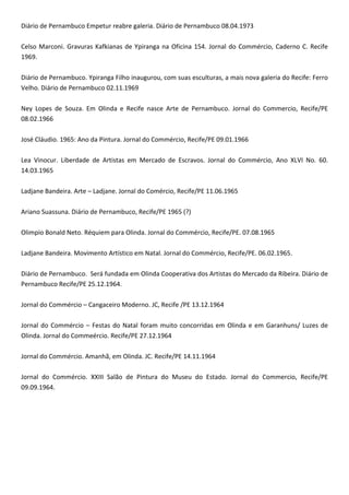 Diário de Pernambuco Empetur reabre galeria. Diário de Pernambuco 08.04.1973
Celso Marconi. Gravuras Kafkianas de Ypiranga na Oficina 154. Jornal do Commércio, Caderno C. Recife
1969.
Diário de Pernambuco. Ypiranga Filho inaugurou, com suas esculturas, a mais nova galeria do Recife: Ferro
Velho. Diário de Pernambuco 02.11.1969
Ney Lopes de Souza. Em Olinda e Recife nasce Arte de Pernambuco. Jornal do Commercio, Recife/PE
08.02.1966
José Cláudio. 1965: Ano da Pintura. Jornal do Commércio, Recife/PE 09.01.1966
Lea Vinocur. Liberdade de Artistas em Mercado de Escravos. Jornal do Commércio, Ano XLVI No. 60.
14.03.1965
Ladjane Bandeira. Arte – Ladjane. Jornal do Comércio, Recife/PE 11.06.1965
Ariano Suassuna. Diário de Pernambuco, Recife/PE 1965 (?)
Olimpio Bonald Neto. Réquiem para Olinda. Jornal do Commércio, Recife/PE. 07.08.1965
Ladjane Bandeira. Movimento Artístico em Natal. Jornal do Commércio, Recife/PE. 06.02.1965.
Diário de Pernambuco. Será fundada em Olinda Cooperativa dos Artistas do Mercado da Ribeira. Diário de
Pernambuco Recife/PE 25.12.1964.
Jornal do Commércio – Cangaceiro Moderno. JC, Recife /PE 13.12.1964
Jornal do Commércio – Festas do Natal foram muito concorridas em Olinda e em Garanhuns/ Luzes de
Olinda. Jornal do Commeércio. Recife/PE 27.12.1964
Jornal do Commércio. Amanhã, em Olinda. JC. Recife/PE 14.11.1964
Jornal do Commércio. XXIII Salão de Pintura do Museu do Estado. Jornal do Commercio, Recife/PE
09.09.1964.
 