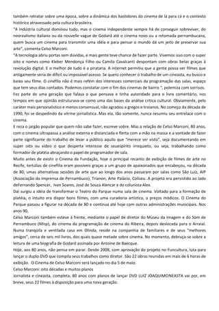 também retratar sobre uma época, sobre a dinâmica dos bastidores do cinema de lá para cá e o contexto
histórico atravessado pela cultura brasileira.
“A indústria cultural dominou tudo, mas o cinema independente sempre há de conseguir sobreviver, do
neorealismo italiano ou da nouvelle vague de Godard até o cinema novo ou a retomada pernambucana,
quem busca um cinema para transmitir uma idéia e para pensar o mundo dá um jeito de preservar sua
arte”, comenta Celso Marconi.
“A tecnologia abriu portas sem dúvidas, e mais gente teve chance de fazer parte. Vivemos isso com o super
oito e nomes como Kleber Mendonça Filho ou Camilo Cavalcanti despontam com obras belas graças à
revolução digital. E o melhor de tudo é a pirataria. A internet permitiu que a gente possa ver filmes que
antigamente seria de difícil ou impossível acesso. Se quero conhecer o trabalho de um cineasta, eu busco e
baixo seu filme. O cinéfilo não é mais refém dos interesses comerciais da programação das salas, espaço
que tem seus dias contados. Podemos constatar com o fim dos cinemas de bairro “, polemiza com sorrisos.
Fez parte de uma geração que falava o que pensava e tinha autoridade para o livre comentário, nos
tempos em que opinião estruturava-se como uma das bases da análise crítica cultural. Obviamente, pelo
caráter mais personalístico e menos consensual, não agradou a gregos e troianos. No começo da década de
1990, foi se despedindo da vitrine jornalística. Mas ela, tão somente, nunca resumiu seu entrelace com o
cinema.
E reza o jargão popular que quem não sabe fazer, escreve sobre. Mas a relação de Celso Marconi, 80 anos,
com o cinema ultrapassa a análise externa e distanciada e flerta com a mão na massa e a vontade de fazer
parte significante do trabalho de levar a público aquilo que “merece ser visto”, seja documentando em
super oito ou vídeo o que desperta interesse de seuespírito irrequieto, ou seja, trabalhando como
formador de platéia abraçando o papel de programador de sala.
Muito antes de existir o Cinema da Fundação, hoje o principal recanto de exibição de filmes de arte no
Recife, tertúlias de cinefilia eram possíveis graças a um grupo de apaixonados que encabeçou, na década
de 80, umas alternativas sessões de arte que ao longo dos anos passaram por salas como São Luiz, AIP
(Associação da Imprensa de Pernambuco), Trianon, Arte Palácio, Coliseu. A projeto era persistido ao lado
deFernando Spencer, Ivan Soares, José de Souza Alencar e do colunista Alex.
Daí surgiu a idéia de transformar o Teatro do Parque numa sala de cinema. Voltado para a formação de
platéia, o intuito era dispor bons filmes, com uma curadoria artística, a preços módicos. O Cinema do
Parque passou a figurar na década de 80 e continua até hoje com outras administrações municipais. Nos
anos 90,
Celso Marconi também esteve à frente, mediante o papel de diretor do Museu da Imagem e do Som de
Pernambuco (Misp), do cinema da programação de cinema do Ribeira, depois deslocada para o Arraial.
Numa tranqüila e ventilada casa em Olinda, reside na companhia de familiares e de seus “melhores
amigos”, cerca de seis mil livros, dos quais quase metade sobre cinema. No momento, debruça-se sobre a
leitura de uma biografia de Godard assinada por Antoine de Baecque.
Hoje, aos 80 anos, não pensa em parar. Desde 2008, com aprovação do projeto no Funcultura, luta para
lançar o duplo DVD que compila seus trabalhos como diretor. São 22 obras reunidas em mais de 6 horas de
exibição. O Cinema de Celso Marconi será lançado no dia 5 de maio.
Celso Marconi: oito décadas e muitos planos
Jornalista e cineasta, completa, 80 anos com planos de lançar DVD LUIZ JOAQUIMCINEASTA vai por, em
breve, seus 22 filmes à disposição para uma nova geração.
 