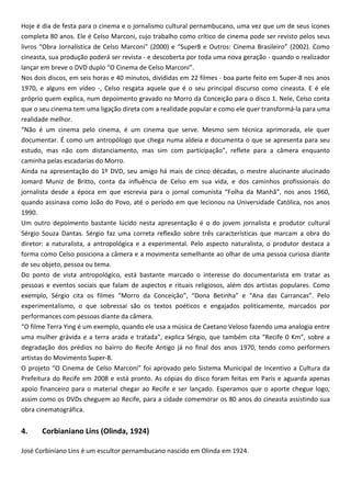 Hoje é dia de festa para o cinema e o jornalismo cultural pernambucano, uma vez que um de seus ícones
completa 80 anos. Ele é Celso Marconi, cujo trabalho como crítico de cinema pode ser revisto pelos seus
livros “Obra Jornalística de Celso Marconi” (2000) e “Super8 e Outros: Cinema Brasileiro” (2002). Como
cineasta, sua produção poderá ser revista - e descoberta por toda uma nova geração - quando o realizador
lançar em breve o DVD duplo “O Cinema de Celso Marconi”.
Nos dois discos, em seis horas e 40 minutos, divididas em 22 filmes - boa parte feito em Super-8 nos anos
1970, e alguns em vídeo -, Celso resgata aquele que é o seu principal discurso como cineasta. E é ele
próprio quem explica, num depoimento gravado no Morro da Conceição para o disco 1. Nele, Celso conta
que o seu cinema tem uma ligação direta com a realidade popular e como ele quer transformá-la para uma
realidade melhor.
“Não é um cinema pelo cinema, é um cinema que serve. Mesmo sem técnica aprimorada, ele quer
documentar. É como um antropólogo que chega numa aldeia e documenta o que se apresenta para seu
estudo, mas não com distanciamento, mas sim com participação”, reflete para a câmera enquanto
caminha pelas escadarias do Morro.
Ainda na apresentação do 1º DVD, seu amigo há mais de cinco décadas, o mestre alucinante alucinado
Jomard Muniz de Britto, conta da influência de Celso em sua vida, e dos caminhos profissionais do
jornalista desde a época em que escrevia para o jornal comunista “Folha da Manhã”, nos anos 1960,
quando assinava como João do Povo, até o período em que lecionou na Universidade Católica, nos anos
1990.
Um outro depoimento bastante lúcido nesta apresentação é o do jovem jornalista e produtor cultural
Sérgio Souza Dantas. Sérgio faz uma correta reflexão sobre três características que marcam a obra do
diretor: a naturalista, a antropológica e a experimental. Pelo aspecto naturalista, o produtor destaca a
forma como Celso posiciona a câmera e a movimenta semelhante ao olhar de uma pessoa curiosa diante
de seu objeto, pessoa ou tema.
Do ponto de vista antropológico, está bastante marcado o interesse do documentarista em tratar as
pessoas e eventos sociais que falam de aspectos e rituais religiosos, além dos artistas populares. Como
exemplo, Sérgio cita os filmes “Morro da Conceição”, “Dona Betinha” e “Ana das Carrancas”. Pelo
experimentalismo, o que sobressai são os textos poéticos e engajados politicamente, marcados por
performances com pessoas diante da câmera.
“O filme Terra Ying é um exemplo, quando ele usa a música de Caetano Veloso fazendo uma analogia entre
uma mulher grávida e a terra arada e tratada”, explica Sérgio, que também cita “Recife 0 Km”, sobre a
degradação dos prédios no bairro do Recife Antigo já no final dos anos 1970, tendo como performers
artistas do Movimento Super-8.
O projeto “O Cinema de Celso Marconi” foi aprovado pelo Sistema Municipal de Incentivo a Cultura da
Prefeitura do Recife em 2008 e está pronto. As cópias do disco foram feitas em Paris e aguarda apenas
apoio financeiro para o material chegar ao Recife e ser lançado. Esperamos que o aporte chegue logo,
assim como os DVDs cheguem ao Recife, para a cidade comemorar os 80 anos do cineasta assistindo sua
obra cinematográfica.
4. Corbianiano Lins (Olinda, 1924)
José Corbiniano Lins é um escultor pernambucano nascido em Olinda em 1924.
 