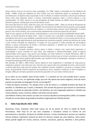 Comentário Crítico:
Gilvan Samico inicia-se em pintura como autodidata. Em 1948, integra a Sociedade de Arte Moderna do
Recife - SAMR, criada por Abelardo da Hora (1924), que tem importante papel na renovação da arte
pernambucana. O objetivo dessa associação é criar no Recife um amplo movimento cultural que envolvesse
áreas como artes plásticas, teatro e música, incentivando pesquisas sobre a cultura popular e suas
manifestações. Em 1952, Samico é um dos fundadores do Ateliê Coletivo da SAMR, centro de estudos de
desenho e gravura, voltado para uma arte de caráter social.
Vem para São Paulo em 1957, onde tem aulas com Lívio Abramo (1903 - 1992) na Escola de Artesanato do
Museu de Arte Moderna de São Paulo - MAM/SP. Da convivência com Abramo Samico guarda a preocupação
em explorar as possibilidades formais da madeira e o interesse pelas texturas muito elaboradas. O artista
passa a criar ritmos lineares, que se harmonizam perfeitamente na estrutura geral de suas obras.
Viaja no ano seguinte ao Rio de Janeiro, onde freqüenta o curso livre de gravura deOswaldo Goeldi (1895 -
1961), na Escola Nacional de Belas Artes - Enba. O contato com o gravador é percebido no emprego de
atmosferas noturnas em seus trabalhos, utilizando número reduzido de traços, e no uso muito preciso da cor.
Sua obra é marcada definitivamente pela descoberta do romanceiro popular, através da literatura de cordel
e pela criativa utilização da xilogravura. O espaço de suas gravuras é então povoado por personagens
bíblicos e outros, provenientes de lendas e narrativas populares, e também por muitos animais e seres
fantásticos: leões, serpentes, dragões.
Paralelamente à inovação temática, Samico passa a utilizar o branco com muita força expressiva. A
profundidade é pouco evocada em suas obras, que enfatizam a bidimensionalidade, sendo as figuras
representadas como signos, o que ocorre, por exemplo, em O Boi Feiticeiro e o Cavalo Misterioso, 1963. A
xilogravura Suzana no Banho, 1966 apresenta características formais que se tornam constantes na obra de
Samico: além das tramas gráficas diferenciadas, que conferem ritmo à composição, emprega a simetria e a
compartimentação geométrica do espaço.
Nas décadas de 1980 e 1990, Gilvan Samico dedica-se mais longamente à realização de cada gravura,
chegando a produzir uma matriz por ano. Exercita com a goiva toda uma variedade de cortes, até encontrar
a textura ideal para cada assunto tratado. Nos trabalhos recentes simplifica a estrutura e a própria trama
linear, acrescentando motivos originários da arquitetura: arcos, rosáceas e molduras. A obra A Espada e o
Dragão, 2000, por exemplo, apresenta uma técnica apurada e um uso muito criterioso da cor.
Ao se referir ao seu trabalho, disse Ferreira Gullar: “(...) acordam em nós uma emoção atual e arcaica.
Aflora, nelas e em nós, um significado antigo, que vem não apenas dos temas religiosos, como da matriz
popular em que bebe sua linguagem formal, sua iconografia”.
E Flávio de Aquino comentou: “As relações entre a arte de Samico e a realidade brasileira são fáceis de
perceber. É o Nordeste que o inspira, o Nordeste, visto através das gravuras que ilustram os cancioneiros
populares, acrescido de expressão erudita e do fantástico, de uma imaginação poderosa e mórbida que
mescla caboclos, santos, monstros, diabos e estranhas aves de rapina”.
José Roberto Teixeira Leite analisou sua obra em A Gravura Brasileira Contemporânea (1965). Foi também
incluído em um dos álbuns de gravadores brasileiros organizados por Orlando da Silva.
6. Hélio Feijó (Recife 1913- 1991)
Desenhista, Pintor, Arquiteto. Hélio Feijó nasceu em 26 de janeiro de 1913 na cidade de Recife,
Pernambuco. Hélio Feijó foi um dos mais completos e inovadores artistas na história da arte
pernambucana e brasileira. Discípulo de Cândido Portinari e Carlos Chamberland, durante sua trajetória
cultural produziu importante conjunto de obras em diversos campos das artes plásticas. Como pintor,
deixou grande legado em murais, pinturas, cenários, caricaturas, gravuras, desenhos e artes gráficas.
 