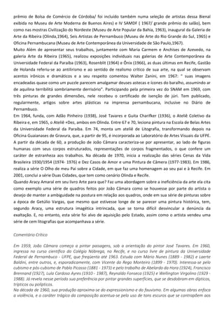 prêmio de Bolsa de Comércio de Córdoba/ foi incluído também numa seleção de artistas dessa Bienal
exibida no Museu de Arte Moderna de Buenos Aires) e IV SAMDF ( 1967/ grande prêmio do salão), bem
como nas mostras Civilização do Nordeste (Museu de Arte Popular da Bahia, 1963), inaugural da Galeria de
Arte da Ribeira (Olinda,1964), Seis Artistas de Pernambuco (Museu de Arte do Rio Grande do Sul, 1965) e
Oficina Pernambucana (Museu de Arte Contemporânea da Universidade de São Paulo,1967).
Muito Além de apresentar seus trabalhos, juntamente com Maria Carmem e Anchises de Azevedo, na
galeria Arte da Ribeira (1965), realizou exposições individuais nas galerias de Arte Contemporânea da
Universidade Federal da Paraíba (1963), Rosenblit (1964) e Ônix (1966), as duas últimas em Recife, Gastão
de Holanda referiu-se ao antilirismo e ao sentido de realismo crítico de sua arte, na qual se observam
acentos irônicos e dramáticos e a seu respeito comentou Walter Zanini, em 1967: “ suas imagens
encadeadas quase como um puzzle parecem amalgamar deuses astecas e ícones do baralho, assumindo ar
de aquilina terribilitá sombriamente derrisório”. Participando pela primeira vez do SNAM em 1969, com
três pinturas de grandes dimensões, nele recebeu o certificado de isenção de júri. Tem publicado,
regularmente, artigos sobre artes plásticas na imprensa pernambucana, inclusive no Diário de
Pernambuco.
Em 1964, funda, com Adão Pinheiro (1938), José Tavares e Guita Charifker (1936), o Ateliê Coletivo da
Ribeira e, em 1965, o Ateliê +Dez, ambos em Olinda. Entre 67 e 70, leciona pintura na Escola de Belas Artes
da Universidade Federal da Paraíba. Em 74, monta um ateliê de Litografia, transformando depois na
Oficina Guaianases de Gravura, que, a partir de 95, é incorporada ao Laboratório de Artes Visuais da UFPE.
A partir da década de 60, a produção de João Câmara caracteriza-se por apresentar, ao lado de figuras
humanas com seus corpos estruturados, representações de corpos fragmentados, o que confere um
caráter de estranheza aos trabalhos. Na década de 1970, inicia a realização das séries Cenas da Vida
Brasileira 1930/1954 (1974- 1976) e Dez Casos de Amor e uma Pintura de Câmera (1977-1983). Em 1986,
realiza a série O Olho de meu Pai sobre a Cidade, em que faz uma homenagem ao seu pai e à Recife. Em
2001, conclui a série Duas Cidades, que tem como cenário Olinda e Recife.
Quando Aracy Amaral em seu livro Arte para que? Faz uma abordagem sobre a ineficiência da arte ela cita
como exemplo uma série de quadros feitos por João Câmara como se houvesse por parte do artista o
desejo de manter a ambiguidade na postura em relação aos quadros, onde em sua série de pinturas sobre
a época de Getúlio Vargas, que mesmo que estivesse longe de se parecer uma pintura histórica, tem,
segundo Aracy, uma estrutura imagética intrincada, que se torna difícil desvincular a denúncia da
exaltação. E, no entanto, esta série foi alvo de aquisição pelo Estado, assim como o artista vendeu uma
série de cem litografias que acompanhava a série.
Comentário Crítico
Em 1959, João Câmara começa a pintar paisagens, sob a orientação do pintor José Tavares. Em 1960,
ingressa no curso científico do Colégio Nóbrega, no Recife, e no curso livre de pintura da Universidade
Federal de Pernambuco - UFPE, que freqüenta até 1963. Estuda com Mário Nunes (1889 - 1982) e Laerte
Baldini, entre outros, e, esporadicamente, com Vicente do Rego Monteiro (1899 - 1970). Interessa-se pelo
cubismo e pós-cubismo de Pablo Picasso (1881 - 1973) e pelo trabalho de Abelardo da Hora (1924), Francisco
Brennand (1927), Lula Cardoso Ayres (1910 - 1987), Reynaldo Fonseca (1925) e Wellington Virgolino (1929 -
1988). Já revela nesse período sua preferência por pintar grandes superfícies, que se desdobram em dípticos,
trípticos ou polípticos.
Na década de 1960, sua produção aproxima-se do expressionismo e do fauvismo. Em algumas obras enfoca
a violência, e o caráter trágico da composição acentua-se pelo uso de tons escuros que se contrapõem aos
 