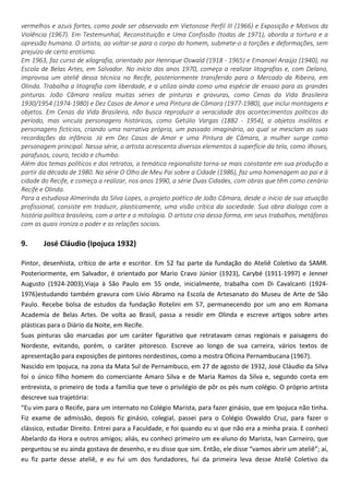 vermelhos e azuis fortes, como pode ser observado em Vietonose Perfil III (1966) e Exposição e Motivos da
Violência (1967). Em Testemunhal, Reconstituição e Uma Confissão (todas de 1971), aborda a tortura e a
opressão humana. O artista, ao voltar-se para o corpo do homem, submete-o a torções e deformações, sem
prejuízo de certo erotismo.
Em 1963, faz curso de xilografia, orientado por Henrique Oswald (1918 - 1965) e Emanoel Araújo (1940), na
Escola de Belas Artes, em Salvador. No início dos anos 1970, começa a realizar litografias e, com Delano,
improvisa um ateliê dessa técnica no Recife, posteriormente transferido para o Mercado da Ribeira, em
Olinda. Trabalha a litografia com liberdade, e a utiliza ainda como uma espécie de ensaio para as grandes
pinturas. João Câmara realiza muitas séries de pinturas e gravuras, como Cenas da Vida Brasileira
1930/1954 (1974-1980) e Dez Casos de Amor e uma Pintura de Câmara (1977-1980), que inclui montagens e
objetos. Em Cenas da Vida Brasileira, não busca reproduzir a veracidade dos acontecimentos políticos do
período, mas vincula personagens históricos, como Getúlio Vargas (1882 - 1954), a objetos insólitos e
personagens fictícios, criando uma narrativa própria, um passado imaginário, ao qual se mesclam as suas
recordações da infância. Já em Dez Casos de Amor e uma Pintura de Câmara, a mulher surge como
personagem principal. Nessa série, o artista acrescenta diversos elementos à superfície da tela, como ilhoses,
parafusos, couro, tecido e chumbo.
Além dos temas políticos e dos retratos, a temática regionalista torna-se mais constante em sua produção a
partir da década de 1980. Na série O Olho de Meu Pai sobre a Cidade (1986), faz uma homenagem ao pai e à
cidade do Recife, e começa a realizar, nos anos 1990, a série Duas Cidades, com obras que têm como cenário
Recife e Olinda.
Para a estudiosa Almerinda da Silva Lopes, o projeto poético de João Câmara, desde o início de sua atuação
profissional, consiste em traduzir, plasticamente, uma visão crítica da sociedade. Sua obra dialoga com a
história política brasileira, com a arte e a mitologia. O artista cria dessa forma, em seus trabalhos, metáforas
com as quais ironiza o poder e as relações sociais.
9. José Cláudio (Ipojuca 1932)
Pintor, desenhista, crítico de arte e escritor. Em 52 faz parte da fundação do Ateliê Coletivo da SAMR.
Posteriormente, em Salvador, é orientado por Mario Cravo Júnior (1923), Carybé (1911-1997) e Jenner
Augusto (1924-2003),Viaja à São Paulo em 55 onde, inicialmente, trabalha com Di Cavalcanti (1924-
1976)estudando também gravura com Lívio Abramo na Escola de Artesanato do Museu de Arte de São
Paulo. Recebe bolsa de estudos da fundação Rotelini em 57, permanecendo por um ano em Romana
Academia de Belas Artes. De volta ao Brasil, passa a residir em Olinda e escreve artigos sobre artes
plásticas para o Diário da Noite, em Recife.
Suas pinturas são marcadas por um caráter figurativo que retratavam cenas regionais e paisagens do
Nordeste, evitando, porém, o caráter pitoresco. Escreve ao longo de sua carreira, vários textos de
apresentação para exposições de pintores nordestinos, como a mostra Oficina Pernambucana (1967).
Nascido em Ipojuca, na zona da Mata Sul de Pernambuco, em 27 de agosto de 1932, José Cláudio da Silva
foi o único filho homem do comerciante Amaro Silva e de Maria Ramos da Silva e, segundo conta em
entrevista, o primeiro de toda a família que teve o privilégio de pôr os pés num colégio. O próprio artista
descreve sua trajetória:
“Eu vim para o Recife, para um internato no Colégio Marista, para fazer ginásio, que em Ipojuca não tinha.
Fiz exame de admissão, depois fiz ginásio, colegial, passei para o Colégio Oswaldo Cruz, para fazer o
clássico, estudar Direito. Entrei para a Faculdade, e foi quando eu vi que não era a minha praia. E conheci
Abelardo da Hora e outros amigos; aliás, eu conheci primeiro um ex-aluno do Marista, Ivan Carneiro, que
perguntou se eu ainda gostava de desenho, e eu disse que sim. Então, ele disse “vamos abrir um ateliê”; aí,
eu fiz parte desse ateliê, e eu fui um dos fundadores, fui da primeira leva desse Ateliê Coletivo da
 