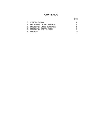 CONTENIDO
pág.
0. INTRODUCCIÓN 4
1. BIOGRAFIA DE BILL GATES 5
2. BIOGRAFIA LINUS TORVALS 6
3. BIOGRAFIA STEVE JOBS 7
4. ANEXOS 8
 