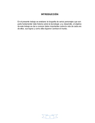4
INTRODUCCIÓN
En el presente trabajo se analizara la biografía de varios personajes que son
parte fundamental dela historia sobre la tecnología y su desarrollo, el objetivo
de este trabajo es dar a conocer datos importantes sobre la vida de cada uno
de ellos, sus logros y como ellos lograron cambiar el mundo.
 