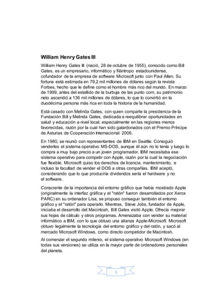 5
William Henry Gates III
William Henry Gates III (nació, 28 de octubre de 1955), conocido como Bill
Gates, es un empresario, informático y filántropo estadounidense,
cofundador de la empresa de software Microsoft junto con Paul Allen. Su
fortuna está estimada en 79,2 mil millones de dólares según la revista
Forbes, hecho que le define como el hombre más rico del mundo. En marzo
de 1999, antes del estallido de la burbuja de las punto com, su patrimonio
neto ascendió a 136 mil millones de dólares, lo que lo convirtió en la
duodécima persona más rica en toda la historia de la humanidad.
Está casado con Melinda Gates, con quien comparte la presidencia de la
Fundación Bill y Melinda Gates, dedicada a reequilibrar oportunidades en
salud y educación a nivel local, especialmente en las regiones menos
favorecidas, razón por la cual han sido galardonados con el Premio Príncipe
de Asturias de Cooperación Internacional 2006.
En 1980, se reunió con representantes de IBM en Seattle. Consiguió
venderles el sistema operativo MS-DOS, aunque él aún no lo tenía y luego lo
compra a muy bajo precio a un joven programador. IBM necesitaba ese
sistema operativo para competir con Apple, razón por la cual la negociación
fue flexible. Microsoft quiso los derechos de licencia, mantenimiento, e
incluso la facultad de vender el DOS a otras compañías. IBM aceptó,
considerando que lo que produciría dividendos sería el hardware y no
el software.
Consciente de la importancia del entorno gráfico que había mostrado Apple
(originalmente la interfaz gráfica y el "ratón" fueron desarrollados por Xerox
PARC) en su ordenador Lisa, se propuso conseguir también el entorno
gráfico y el "ratón" para operarlo. Mientras, Steve Jobs, fundador de Apple,
iniciaba el desarrollo del Macintosh, Bill Gates visitó Apple. Ofrecía mejorar
sus hojas de cálculo y otros programas. Amenazaba con vender su material
informático a IBM, con lo que obtuvo una alianza Apple-Microsoft. Microsoft
obtuvo legalmente la tecnología del entorno gráfico y del ratón, y sacó al
mercado Microsoft Windows, como directo competidor de Macintosh.
Al comenzar el segundo milenio, el sistema operativo Microsoft Windows (en
todas sus versiones) se utiliza en la mayor parte de ordenadores personales
del planeta.
 