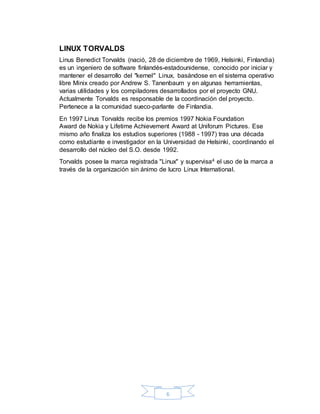 6
LINUX TORVALDS
Linus Benedict Torvalds (nació, 28 de diciembre de 1969, Helsinki, Finlandia)
es un ingeniero de software finlandés-estadounidense, conocido por iniciar y
mantener el desarrollo del "kernel" Linux, basándose en el sistema operativo
libre Minix creado por Andrew S. Tanenbaum y en algunas herramientas,
varias utilidades y los compiladores desarrollados por el proyecto GNU.
Actualmente Torvalds es responsable de la coordinación del proyecto.
Pertenece a la comunidad sueco-parlante de Finlandia.
En 1997 Linus Torvalds recibe los premios 1997 Nokia Foundation
Award de Nokia y Lifetime Achievement Award at Uniforum Pictures. Ese
mismo año finaliza los estudios superiores (1988 - 1997) tras una década
como estudiante e investigador en la Universidad de Helsinki, coordinando el
desarrollo del núcleo del S.O. desde 1992.
Torvalds posee la marca registrada "Linux" y supervisa4 el uso de la marca a
través de la organización sin ánimo de lucro Linux International.
 