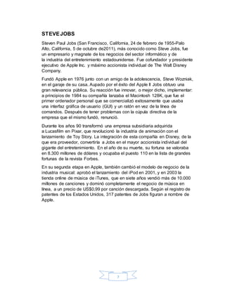 7
STEVEJOBS
Steven Paul Jobs (San Francisco, California, 24 de febrero de 1955-Palo
Alto, California, 5 de octubre de2011), más conocido como Steve Jobs, fue
un empresario y magnate de los negocios del sector informático y de
la industria del entretenimiento estadounidense. Fue cofundador y presidente
ejecutivo de Apple Inc. y máximo accionista individual de The Walt Disney
Company.
Fundó Apple en 1976 junto con un amigo de la adolescencia, Steve Wozniak,
en el garaje de su casa. Aupado por el éxito del Apple II Jobs obtuvo una
gran relevancia pública. Su reacción fue innovar, o mejor dicho, implementar:
a principios de 1984 su compañía lanzaba el Macintosh 128K, que fue el
primer ordenador personal que se comercializó exitosamente que usaba
una interfaz gráfica de usuario (GUI) y un ratón en vez de la línea de
comandos. Después de tener problemas con la cúpula directiva de la
empresa que el mismo fundó, renunció.
Durante los años 90 transformó una empresa subsidiaria adquirida
a Lucasfilm en Pixar, que revolucionó la industria de animación con el
lanzamiento de Toy Story. La integración de esta compañía en Disney, de la
que era proveedor, convertiría a Jobs en el mayor accionista individual del
gigante del entretenimiento. En el año de su muerte, su fortuna se valoraba
en 8.300 millones de dólares y ocupaba el puesto 110 en la lista de grandes
fortunas de la revista Forbes.
En su segunda etapa en Apple, también cambió el modelo de negocio de la
industria musical: aprobó el lanzamiento del iPod en 2001, y en 2003 la
tienda online de música de iTunes, que en siete años vendió más de 10.000
millones de canciones y dominó completamente el negocio de música en
línea, a un precio de US$0,99 por canción descargada. Según el registro de
patentes de los Estados Unidos, 317 patentes de Jobs figuran a nombre de
Apple.
 