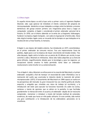 10
1.3.3Nace Apple
En aquella misma época se unió al que sería su primer socio, el ingeniero Stephen
Wozniak. Jobs supo apreciar de inmediato el interés comercial del proyecto de
microcomputador doméstico en que trabajaba su amigo; entre los bártulos y enseres
domésticos del garaje crearon primero una imaginativa placa base y luego un
computador completo, el Apple I, considerado el primer ordenador personal de la
historia. En 1976, con el dinero obtenido en la venta de su furgoneta Volkswagen,
fundaron la empresa Apple Computer, con sede en el garaje de la familia Jobs. Steve
Jobs eligió el nombre Apple como un recuerdo de los tiempos en que trabajaba en la
recolección de su fruta favorita, la manzana.
El Apple II, una mejora del modelo anterior, fue introducido en 1977, convirtiéndose
en el primer ordenador de consumo masivo. Tras una impresionante lluvia de
pedidos, Apple pasó a ser la empresa de mayor crecimiento de Estados Unidos. Tres
años después, Apple salió a la bolsa con un precio de 22 dólares por acción, lo que
convirtió a Jobs y Wozniak en millonarios. Steve Jobs había adquirido ya su fama de
genio bifronte, magníficamente dotado para la tecnología y para los negocios: un
excepcional talento creativo le había permitido tanto idear un ordenador
revolucionario como triunfar en su comercialización.
Tras el Apple II, Jobs y Wozniak se enfrascaron en la creación del Macintosh, el primer
ordenador asequible y fácil de manejar sin necesidad de saber informática: era la
realización del sueño que acariciaba la industria desde la invención del primer
microprocesador (1971). El lanzamiento del Macintosh en 1984 supuso un vuelco en
las perspectivas del mercado. Su gran innovación fue una interfaz gráfica de diseño
exquisito y amigable que simulaba una mesa de trabajo (el escritorio), y la
introducción del ratón para ejecutar las funciones haciendo clic sobre las iconos,
ventanas y menús de opciones que se abrían en la pantalla, lo que facilitaba
grandemente la interacción entre el usuario y el ordenador: dejaba de ser necesario
comprender, memorizar e introducir a través del teclado multitud de comandos
esotéricos, de modo que hasta un niño podía utilizarlo. En este sentido, Jobs realizó
una gran contribución a la introducción de los ordenadores personales en la
enseñanza.
 