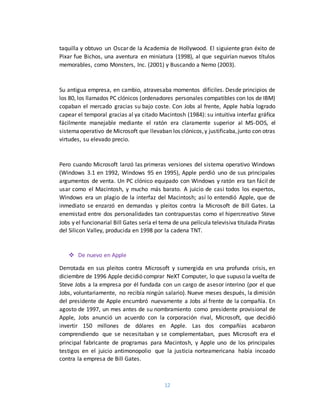 12
taquilla y obtuvo un Oscar de la Academia de Hollywood. El siguiente gran éxito de
Pixar fue Bichos, una aventura en miniatura (1998), al que seguirían nuevos títulos
memorables, como Monsters, Inc. (2001) y Buscando a Nemo (2003).
Su antigua empresa, en cambio, atravesaba momentos difíciles. Desde principios de
los 80, los llamados PC clónicos (ordenadores personales compatibles con los de IBM)
copaban el mercado gracias su bajo coste. Con Jobs al frente, Apple había logrado
capear el temporal gracias al ya citado Macintosh (1984): su intuitiva interfaz gráfica
fácilmente manejable mediante el ratón era claramente superior al MS-DOS, el
sistemaoperativo de Microsoft que llevaban los clónicos,y justificaba,junto con otras
virtudes, su elevado precio.
Pero cuando Microsoft lanzó las primeras versiones del sistema operativo Windows
(Windows 3.1 en 1992, Windows 95 en 1995), Apple perdió uno de sus principales
argumentos de venta. Un PC clónico equipado con Windows y ratón era tan fácil de
usar como el Macintosh, y mucho más barato. A juicio de casi todos los expertos,
Windows era un plagio de la interfaz del Macintosh; así lo entendió Apple, que de
inmediato se enzarzó en demandas y pleitos contra la Microsoft de Bill Gates. La
enemistad entre dos personalidades tan contrapuestas como el hipercreativo Steve
Jobs y el funcionarial Bill Gates sería el tema de una película televisiva titulada Piratas
del Silicon Valley, producida en 1998 por la cadena TNT.
 De nuevo en Apple
Derrotada en sus pleitos contra Microsoft y sumergida en una profunda crisis, en
diciembre de 1996 Apple decidió comprar NeXT Computer, lo que supuso la vuelta de
Steve Jobs a la empresa por él fundada con un cargo de asesor interino (por el que
Jobs, voluntariamente, no recibía ningún salario). Nueve meses después, la dimisión
del presidente de Apple encumbró nuevamente a Jobs al frente de la compañía. En
agosto de 1997, un mes antes de su nombramiento como presidente provisional de
Apple, Jobs anunció un acuerdo con la corporación rival, Microsoft, que decidió
invertir 150 millones de dólares en Apple. Las dos compañías acabaron
comprendiendo que se necesitaban y se complementaban, pues Microsoft era el
principal fabricante de programas para Macintosh, y Apple uno de los principales
testigos en el juicio antimonopolio que la justicia norteamericana había incoado
contra la empresa de Bill Gates.
 