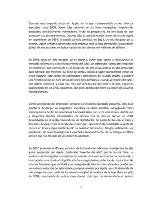 13
Durante esta segunda etapa en Apple, en la que se mantendría como director
ejecutivo hasta 2009, Steve Jobs continuó en su línea rompedora, impulsando
productos decididamente innovadores. Visto en perspectiva, no hay duda de que
acertó en sus planteamientos. Cuando Jobs asumió de nuevo la presidencia de Apple
en septiembre de 1997, la batalla parecía perdida; en 2012, un año después de su
muerte, Apple sehabía convertido en laempresa más valiosadelmundo: lacotización
global de sus acciones en bolsa rozaba los seiscientos mil millones de dólares.
En 1998, justo un año después de su regreso, Steve Jobs volvió a revolucionar el
mercado informático con el lanzamiento del iMac, un ordenador compacto integrado
en el monitor, que además de su espectacular diseño vanguardista estaba preparado
para navegar por Internet. Su éxito de ventas colocó a Apple nuevamente entre los
cinco mayores fabricantes de ordenadores personales de Estados Unidos y acarreó
una revalorización del 50% de las acciones de lacompañía. Nuevas versiones del iMac,
con mayor potencia y cada vez más sofisticadas prestaciones y diseño, seguirían
apareciendo en los años siguientes, con gran aceptación entre su legión de usuarios
incondicionales.
Como si el mundo del ordenador personal se le hubiera quedado pequeño, Jobs pasó
pronto a desplegar su inagotable inventiva en otros ámbitos, conjugando como
siempre había hecho las novedosas funcionalidades con la máxima simplicidad de uso
y elegantes diseños minimalistas. El primero fue la música digital: en 2001
desembarcó en el sector musical con un reproductor de audio de bolsillo, el iPod, y
dos años después creó la tienda musical iTunes, que lideró de inmediato la venta de
música en línea y sigue manteniendo su posición dominante. Desgraciadamente, sus
problemas de salud lo obligaron a apartarse temporalmente de su trabajo en 2004,
año en que fue tratado de un cáncer de páncreas.
En 2007 presentó el iPhone, primero de la familia de teléfonos inteligentes de alta
gama producida por Apple. Declarado "invento del año" por la revista Time, su
pantalla táctil integraba un teclado de orientación tanto vertical como horizontal, e
incorporaba una cámara fotográfica de tres megapíxeles, un lector de música (con las
mismas funciones que un iPod) y un navegador de Internet. Inicialmente contaba con
un número reducido de aplicaciones, proporcionadas por Apple, pero la demanda de
más programas por parte de los usuarios originó la creación de la App Store en julio
de 2008, una tienda de aplicaciones donde todo tipo de desarrolladores podían
 