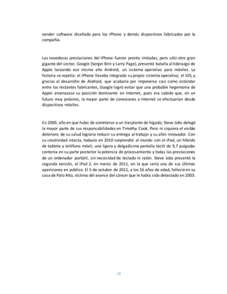 14
vender software diseñado para los iPhone y demás dispositivos fabricados por la
compañía.
Las novedosas prestaciones del iPhone fueron pronto imitadas, pero sólo otro gran
gigante del sector, Google (Sergei Brin y Larry Page), presentó batalla al liderazgo de
Apple lanzando ese mismo año Android, un sistema operativo para móviles. La
historia se repetía: el iPhone llevaba integrado su propio sistema operativo, el iOS, y
gracias al desarrollo de Android, que acabaría por imponerse casi como estándar
entre los restantes fabricantes, Google logró evitar que una probable hegemonía de
Apple amenazase su posición dominante en Internet, pues era sabido que, en un
futuro muy próximo, la mayor parte de conexiones a Internet se efectuarían desde
dispositivos móviles.
En 2009, año en que hubo de someterse a un trasplante de hígado, Steve Jobs delegó
la mayor parte de sus responsabilidades en Timothy Cook. Pero ni siquiera el visible
deterioro de su salud lograría reducir su entrega al trabajo y su afán innovador. Con
su creatividad intacta, todavía en 2010 sorprendió al mundo con el iPad, un híbrido
de tableta y teléfono móvil; una ligera y delgadísima pantalla táctil de 9,7 pulgadas
contenía en su parte posterior la potencia de procesamiento y todas las prestaciones
de un ordenador portátil, sin necesidad de teclado ni ratón. Steve Jobs presentó la
segunda versión, el iPad 2, en marzo de 2011, en la que sería una de sus últimas
apariciones en público. El 5 de octubre de 2011, a los 56 años de edad, falleció en su
casa de Palo Alto, víctima del avance del cáncer que le había sido detectado en 2003.
 